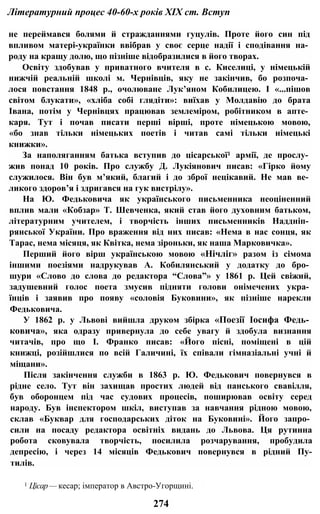 Літературний процес 40-60-х років XIX ст. Вступ
не переймався болями й стражданнями гуцулів. Проте його син під
впливом матері-українки ввібрав у своє серце надії і сподівання на­
роду на кращу долю, що пізніше відобразилися в його творах.
Освіту здобував у приватного вчителя в с. Киселиці, у німецькій
нижчій реальній школі м. Чернівців, яку не закінчив, бо розпоча­
лося повстання 1848 p., очолюване Лук’яном Кобилицею. І «...пішов
світом блукати», «хліба собі глядіти»: виїхав у Молдавію до брата
Івана, потім у Чернівцях працював землеміром, робітником в апте­
каря. Тут і почав писати перші вірші, проте німецькою мовою,
«бо знав тільки німецьких поетів і читав самі тільки німецькі
книжки».
За наполяганням батька вступив до цісарської1 армії, де прослу­
жив понад 10 років. Про службу Д. Лукіянович писав: «Гірко йому
служилося. Він був м’який, благий і до зброї нецікавий. Не мав ве­
ликого здоров’я і здригався на гук вистрілу».
На Ю. Федьковича як українського письменника неоціненний
вплив мали «Кобзар» Т. Шевченка, який став його духовним батьком,
літературним учителем, і творчість інших письменників Наддніп­
рянської України. Про враження від них писав: «Нема в нас сонця, як
Тарас, нема місяця, як Квітка, нема зіроньки, як наша Марковичка».
Перший його вірш українською мовою «Нічліг» разом із сімома
іншими поезіями надрукував А. Кобилянський у додатку до бро­
шури «Слово до слова до редактора “Слова”» у 1861 р. Цей свіжий,
задушевний голос поета змусив підняти голови онімечених укра­
їнців і заявив про появу «соловія Буковини», як пізніше нарекли
Федьковича.
У 1862 р. у Львові вийшла друком збірка «Поезії Іосифа Федь­
ковича», яка одразу привернула до себе увагу й здобула визнання
читачів, про що І. Франко писав: «Його пісні, поміщені в цій
книжці, розійшлися по всій Галичині, їх співали гімназіальні учні й
міщани».
Після закінчення служби в 1863 р. Ю. Федькович повернувся в
рідне село. Тут він захищав простих людей від панського свавілля,
був оборонцем під час судових процесів, поширював освіту серед
народу. Був інспектором шкіл, виступав за навчання рідною мовою,
склав «Буквар для господарських діток на Буковині». Його запро­
сили на посаду редактора освітніх видань до Львова. Ця рутинна
робота сковувала творчість, посилила розчарування, пробудила
депресію, і через 14 місяців Федькович повернувся в рідний Пу-
тилів.
1 Цісар— кесар; імператор в Австро-Угорщині.
274
 