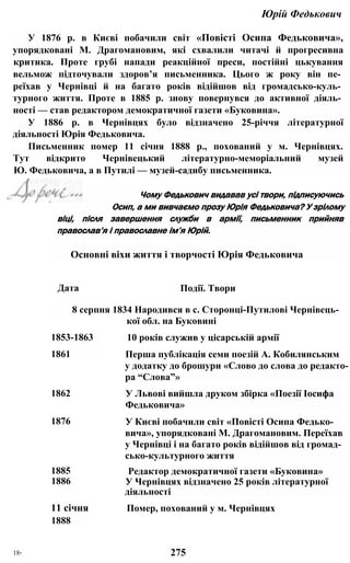Юрій Федькович
У 1876 р. в Києві побачили світ «Повісті Осипа Федьковича»,
упорядковані М. Драгомановим, які схвалили читачі й прогресивна
критика. Проте грубі напади реакційної преси, постійні цькування
вельмож підточували здоров’я письменника. Цього ж року він пе­
реїхав у Чернівці й на багато років відійшов від громадсько-куль­
турного життя. Проте в 1885 р. знову повернувся до активної діяль­
ності — став редактором демократичної газети «Буковина».
У 1886 р. в Чернівцях було відзначено 25-річчя літературної
діяльності Юрія Федьковича.
Письменник помер 11 січня 1888 p., похований у м. Чернівцях.
Тут відкрито Чернівецький літературно-меморіальний музей
Ю. Федьковича, а в Путилі — музей-садибу письменника.
віці, після завершення служби в армії, письменник прийняв
православ’я і православне ім’я Юрій.
Основні віхи життя і творчості Юрія Федьковича
8 серпня 1834 Народився в с. Сторонці-Путилові Чернівець-
Чому Федькович видавав усі твори, підписуючись
Осип, а ми вивчаємо прозу Юрія Федьковича? У зрілому
Дата Події. Твори
кої обл. на Буковині
1853-1863
1861 Перша публікація семи поезій А. Кобилянським
у додатку до брошури «Слово до слова до редакто­
ра “Слова”»
10 років служив у цісарській армії
1862 У Львові вийшла друком збірка «Поезії Іосифа
Федьковича»
1876 У Києві побачили світ «Повісті Осипа Федько­
вича», упорядковані М. Драгомановим. Переїхав
у Чернівці і на багато років відійшов від громад­
сько-культурного життя
1885
1886
Редактор демократичної газети «Буковина»
У Чернівцях відзначено 25 років літературної
діяльності
11 січня
1888
Помер, похований у м. Чернівцях
18* 275
 