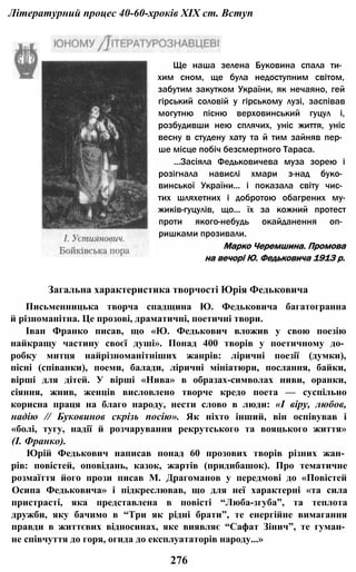 Літературний процес 40-60-хроків XIX ст. Вступ
Ще наша зелена Буковина спала ти­
хим сном, ще була недоступним світом,
забутим закутком України, як нечаяно, гей
гірський соловій у гірському лузі, заспівав
могутню пісню верховинський гуцул і,
розбудивши нею сплячих, уніс життя, уніс
весну в студену хату та й тим зайняв пер­
ше місце побіч безсмертного Тараса.
...Засіяла Федьковичева муза зорею і
розігнала навислі хмари з-над буко­
винської України... і показала світу чис­
тих шляхетних і добротою обагрених му-
жиків-гуцулів, що... їх за кожний протест
проти якого-небудь окайданення оп­
ришками прозивали.
Марко Черемшина. Промова
на вечорі Ю. Федьковича 1913 р.
Загальна характеристика творчості Юрія Федьковича
Письменницька творча спадщина Ю. Федьковича багатогранна
й різноманітна. Це прозові, драматичні, поетичні твори.
Іван Франко писав, що «Ю. Федькович вложив у свою поезію
найкращу частину своєї душі». Понад 400 творів у поетичному до­
робку митця найрізноманітніших жанрів: ліричні поезії (думки),
пісні (співанки), поеми, балади, ліричні мініатюри, послання, байки,
вірші для дітей. У вірші «Нива» в образах-символах ниви, оранки,
сіяння, жнив, женців висловлено творче кредо поета — суспільно
корисна праця на благо народу, нести слово в люди: «І віру, любов,
надію // Буковинов скрізь посію». Як ніхто інший, він оспівував і
«болі, тугу, надії й розчарування рекрутського та вояцького життя»
(І. Франко).
Юрій Федькович написав понад 60 прозових творів різних жан­
рів: повістей, оповідань, казок, жартів (придибашок). Про тематичне
розмаїття його прози писав М. Драгоманов у передмові до «Повістей
Осипа Федьковича» і підкреслював, що для неї характерні «та сила
пристрасті, яка представлена в повісті “Люба-згуба”, та теплота
дружби, яку бачимо в “Три як рідні брати”, те енергійне вимагання
правди в життєвих відносинах, яке виявляє “Сафат Зінич”, те гуман­
не співчуття до горя, огида до експлуататорів народу...»
276
 