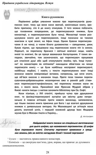 Прадавня українська література. Вступ
Порівняно добре уявлення маємо про переписувачів руко­
писних книг, тому що вони мали звичай, закінчивши книгу, зро­
бити приписку, хто й де книгу списував. З того можна побачити,
що головними осередками, де переписувалися книжки, були
монастирі, а переписувачами були ченці. Монастирі також роз­
шукували книги для переписування, іноді посилали за такими
книгами в чужі землі, на Афон тощо. Однак бували переписува­
чами й не ченці, а члени білого духовенства — священики, дяки;
буває підпис, що працювали над перепискою книги піп із сином.
Нарешті, за переписку бралися і світські освічені люди, навіть
князі та княгині, бо ця праця вважалася богоугодною. У таких ви­
падках, звичайно, теж зазначалося, що переписувач працював
для спасіння душі або щоб спокутувати якийсь гріх. Іноді ігуме­
ни1 по монастирях як епітимію2 накладали обов’язок на ченця
переписати книгу — це були найбільш несправні переписувачі,
найбільш недбалі, і навіть у тексти переписуваних книг іноді
вносили зовсім невідповідні вставки, наприклад, що хоче спати,
що об’ївся киселю з молоком тощо. Проте поза такими перепи-
сувачами-добровольцями незаперечно вже в ранній добі з’яви­
лися переписувачі-професіонали, які переписку книжок мали як
фах, з якого жили. Принаймні вже Ярослав Мудрий зібрав у
Києві «многи писцы» з метою заложити бібліотеку при Св. Софії.
Коли пізніше, у XVI столітті, прийшла чутка про друкування
книг, то фахівці-переписувачі зустріли цю звістку дуже непри­
хильно й повели агітацію проти нового винаходу, запевняючи,
що тільки писана книга приємна для Бога і що взагалі друкування
книжок є диявольська вигадка. На Московщині ця агітація мала
досить значний успіх, і перший книжний друкар Іван Федоров
мусив був із Москви тікати в Україну...
Д. Антонович
28
Книга рукописна
Найдавніші книги писали на спеціально виготовлених
для цього шкірах, що називалися пергаментом. Ці шкіри
були переважно телячі. Спочатку пергамент привозили з грець­
ких земель (він за якістю нагадував білий і тонкий пергамент
1 Ігумен — настоятель православного монастиря.
2 Епітймія — це своєрідна пам’ятка, урок, вправа, що привчає до духовного
самовдосконалення.
 