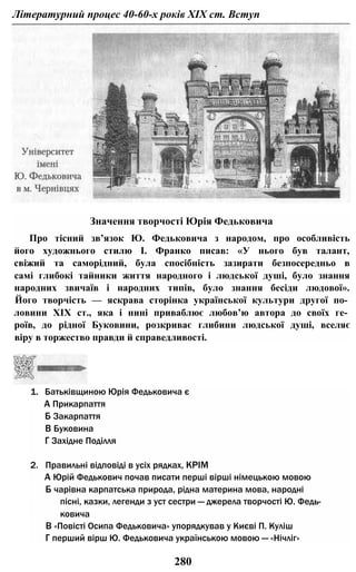 Літературний процес 40-60-х років XIX ст. Вступ
Значення творчості Юрія Федьковича
Про тісний зв’язок Ю. Федьковича з народом, про особливість
його художнього стилю І. Франко писав: «У нього був талант,
свіжий та саморідний, була спосібність зазирати безпосередньо в
самі глибокі тайники життя народного і людської душі, було знання
народних звичаїв і народних типів, було знання бесіди людової».
Його творчість — яскрава сторінка української культури другої по­
ловини XIX ст., яка і нині приваблює любов’ю автора до своїх ге­
роїв, до рідної Буковини, розкриває глибини людської душі, вселяє
віру в торжество правди й справедливості.
1. Батьківщиною Юрія Федьковича є
А Прикарпаття
Б Закарпаття
В Буковина
Г Західне Поділля
2. Правильні відповіді в усіх рядках, КРІМ
А Юрій Федькович почав писати перші вірші німецькою мовою
Б чарівна карпатська природа, рідна материна мова, народні
пісні, казки, легенди з уст сестри — джерела творчості Ю. Федь­
ковича
В «Повісті Осипа Федьковича» упорядкував у Києві П. Куліш
Г перший вірш Ю. Федьковича українською мовою — «Нічліг»
280
 