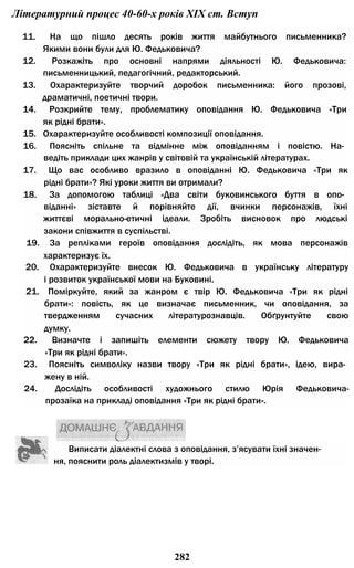 Літературний процес 40-60-х років XIX ст. Вступ
11. На що пішло десять років життя майбутнього письменника?
Якими вони були для Ю. Федьковича?
12. Розкажіть про основні напрями діяльності Ю. Федьковича:
письменницький, педагогічний, редакторський.
13. Охарактеризуйте творчий доробок письменника: його прозові,
драматичні, поетичні твори.
14. Розкрийте тему, проблематику оповідання Ю. Федьковича «Три
як рідні брати».
15. Охарактеризуйте особливості композиції оповідання.
16. Поясніть спільне та відмінне між оповіданням і повістю. На­
ведіть приклади цих жанрів у світовій та українській літературах.
17. Що вас особливо вразило в оповіданні Ю. Федьковича «Три як
рідні брати»? Які уроки життя ви отримали?
18. За допомогою таблиці «Два світи буковинського буття в опо­
віданні» зіставте й порівняйте дії, вчинки персонажів, їхні
життєві морально-етичні ідеали. Зробіть висновок про людські
закони співжиття в суспільстві.
19. За репліками героїв оповідання дослідіть, як мова персонажів
характеризує їх.
20. Охарактеризуйте внесок Ю. Федьковича в українську літературу
і розвиток української мови на Буковині.
21. Поміркуйте, який за жанром є твір Ю. Федьковича «Три як рідні
брати»: повість, як це визначає письменник, чи оповідання, за
твердженням сучасних літературознавців. Обґрунтуйте свою
думку.
22. Визначте і запишіть елементи сюжету твору Ю. Федьковича
«Три як рідні брати».
23. Поясніть символіку назви твору «Три як рідні брати», ідею, вира­
жену в ній.
24. Дослідіть особливості художнього стилю Юрія Федьковича-
прозаїка на прикладі оповідання «Три як рідні брати».
Виписати діалектні слова з оповідання, з’ясувати їхні значен­
ня, пояснити роль діалектизмів у творі.
282
 