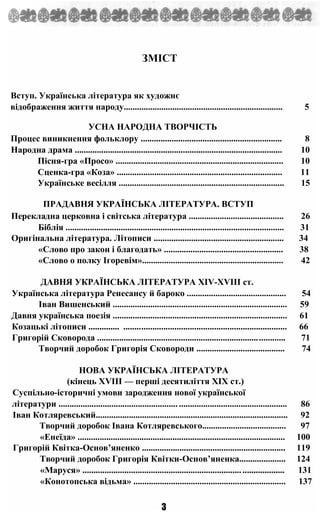 ЗМІСТ
Вступ. Українська література як художнє
відображення життя народу........................................................................ 5
УСНА НАРОДНА ТВОРЧІСТЬ
Процес виникнення фольклору ................................................................ 8
Народна драма .............................................................................................. 10
Пісня-гра «Просо» ............................................................................ 10
Сценка-гра «Коза» ........................................................................... 11
Українське весілля ........................................................................... 15
ПРАДАВНЯ УКРАЇНСЬКА ЛІТЕРАТУРА. ВСТУП
Перекладна церковна і світська література ........................................... 26
Біблія ................................................................................................... 31
Оригінальна література. Літописи ........................................................... 34
«Слово про закон і благодать» ...................................................... 38
«Слово о полку Ігоревім»................................................................ 42
ДАВНЯ УКРАЇНСЬКА ЛІТЕРАТУРА XIV-XVIII ст.
Українська література Ренесансу й бароко ............................................. 54
Іван Вишенський ............................................................................... 59
Давня українська поезія ............................................................................... 61
Козацькі літописи .............. .......................................................................... 66
Григорій Сковорода ..................................................................................... 71
Творчий доробок Григорія Сковороди ........................................ 74
НОВА УКРАЇНСЬКА ЛІТЕРАТУРА
(кінець XVIII — перші десятиліття XIX ст.)
Суспільно-історичні умови зародження нової української
літератури ....................................................................................................... 86
Іван Котляревський....................................................................................... 92
Творчий доробок Івана Котляревського...................................... 97
«Енеїда» .............................................................................................. 100
Григорій Квітка-Основ’яненко ................................................................. 119
Творчий доробок Григорія Квітки-Основ’яненка..................... 124
«Маруся» ........................................................................................... 131
«Конотопська відьма» ..................................................................... 137
З
 