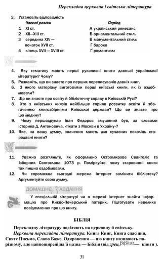 Перекладна церковна і світська література
3. Установіть відповідність
Часові рамки Період
1 XI ст. А український ренесанс
2 XII—XIII ст. Б орнаментальний стиль
3 середина XIV — В монументальний стиль
початок XVII ст. Г бароко
4 кінець XVII — XVIII ст. Ґ романтизм
4. Яку тематику мають перші рукописні книги давньої української
літератури? Чому?
5. Розкажіть, що ви знаєте про перших переписувачів давніх книг.
6. З якого матеріалу виготовляли перші київські книги, як їх оздоб­
лювали?
7. Що ви знаєте про освіту й бібліотечну справу в Київській Русі?
8. Хто з київських князів найбільше сприяв розвитку освіти й зба­
гаченню книгозбірнями Київської держави? Що ви знаєте про
цю людину?
9. Чому першодрукар Іван Федоров змушений був, за словами
історика Д. Антоновича, «тікати з Москви в Україну»?
10. Яке, на вашу думку, значення мають для сучасних поколінь ста­
родавні книги?
У спеціальній літературі чи в мережі Інтернет знайти інфор­
мацію про Києво-Печерський патерик. Підготувати невелике
повідомлення про цю книгу.
БІБЛІЯ
Перекладну літературу поділяють на церковну й світську.
Церковна перекладна література. Книга Книг, Книга спасіння,
Святе Письмо, Слово Боже, Одкровення — цю книгу називають по-
різному, але найпоширеніша її назва — Біблія (від грец. — книги ).
31
11. Уважно розгляньте, як оформлено Остромирове Євангеліє та
Ізборник Святослава 1073 р. Поміркуйте, чому старовинні книги
так пишно оздоблювали.
12. Чи спроможна сьогодні мережа Інтернет замінити бібліотеку?
Аргументуйте свою думку.
 