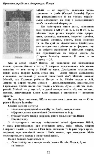 Прадавня українська література. Вступ
Біблія — це передусім священна книга
християн та іудеїв (Старий Заповіт). Проте
ми розглядатимемо її на уроках україн­
ської словесності як одну з найвидатніших
пам’яток світової літератури.
Ця найстаріша книга світу, написання
якої тривало з XII ст. до н. е. по II ст. н. е.,
містить твори різних жанрів: міфи, проро­
цтва, проповіді, повчання, історичні хроніки,
ритуальні молитви, притчі, пісні (псалми)
та ін. По суті це «божественна бібліотека»,
яка складається з різних як за формою, так
і за змістом релігійних і світських творів,
що сприймаються як окремі книги. До
Старого Заповіту входить 50 книг, а до
Нового — 27.
Хто ж автор Біблії? Відомо, що написання цієї найдавнішої
книги тривало багато століть, її творили представники шістдесяти
поколінь — тож автор у Біблії не один. Дослідники нараховують
понад сорок творців Біблії, серед них — люди різного соціального
становища: вихований у знатній єгипетській сім’ї Мойсей, митник
Матвій, цар Соломон, рибалка Петро та ін. Біблію писали в Азії,
Африці та Європі трьома мовами — давньоєврейською, арамейською
і грецькою. Єремія писав свої твори у в’язниці, Лука — під час подо­
рожей, Мойсей — у пустелі, а деякі автори навіть під час воєнних
походів. Започаткував Книгу Книг Мойсей, а завершили — апостоли
Христа.
Як уже було зазначено, Біблія складається з двох частин — Ста­
рого й Нового Заповіту.
Старий Заповіт містить:
• літописно-розповідні книги (Буття, Вихід, чотири книги
«Царств», книга приповістей Соломонових та ін.);
• художні книги (твори пророків, книга Іова, Псалтир, Пісня
Пісень та ін.).
З літературного погляду найцікавіші епічні фрагменти Біблії,
у яких розповідається про створення землі, неба, світла, тварин
і перших людей — Адама і Сви (про вигнання їх із раю через гріхо­
падіння), про всесвітній потоп і Ноїв ковчег, про виведення Мой-
сеєм єврейського народу з єгипетської неволі.
Новий Заповіт складається з:
• Євангелій (усього чотири — від святих Матвія, Марка, Луки
та Іоанна);
32
 