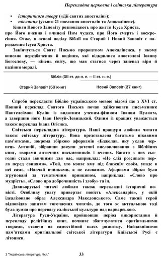 Перекладна церковна і світська література
• історичного твору («Дії святих апостолів»);
• послання (усього 21 послання апостолів та Апокаліпсис).
Книги Нового Заповіту розповідають про життя Ісуса Христа,
про Його вчення і вчинені Ним чудеса, про Його смерть і воскре­
сіння. Отже, в основі поділу Біблії на Старий і Новий Заповіт є на­
родження Ісуса Христа.
Закінчується Святе Письмо пророцтвом Апокаліпсиса, у якому
описано передбачення й видіння, які відкрилися апостолові Іоанну
Богослову, — кінець світу, що мав статися через занепад віри й
падіння моралі.
Спроби перекласти Біблію українською мовою відомі ще з XVI ст.
Повний переклад Святого Письма почав здійснювати письменник
Пантелеймон Куліш із видатним ученим-фізиком Іваном Пулюєм,
а завершив його Іван Нечуй-Левицький. Одним із кращих уважається
також переклад Івана Огієнка.
Світська перекладна література. Наші пращури любили читати
також світську літературу. Вона представлена багатьма цікавими
пам’ятками, зокрема збіркою афоризмів «Бджола», яку уклав чер­
нець Антоній, зібравши докупи дотепні висловлювання з біблійних
книг, творами античних письменників і вчених. Багато з них сьо­
годні стали звичними для нас, наприклад: «Не слід розсипати пер­
ла перед свинями», «Той, хто копає яму під ближнім своїм, упаде в
неї сам», «Навчай вчинками, а не словами». Афоризми збірки були
згруповані за тематичним принципом, наприклад: «Слово про
мудрість», «Слово про доброчинність і злобу» та ін.
Давньоруські читачі любили також перекладні історичні по­
вісті. Особливу увагу привертає повість «Александрія», у якій
ідеалізовано образ Александра Македонського. Саме такий герой
відповідав запитам тогочасних читачів, до того ж актуальною тоді
була думка про перевагу еллінської культури над варварською.
Література Руси-України, пройшовши період використання й
перекладу релігійних книг, починає збагачуватися оригінальними
творами, стаючи на самостійний шлях розвитку. Найдавнішими
пам’ятками оригінальної світської літератури Київської Русі є
літописи.
З “Українська література, 9кл.’ 33
Біблія (XII ст. до н. е. — II ст. н. е.)
Старий Заповіт (50 книг) Новий Заповіт (27 книг)
 