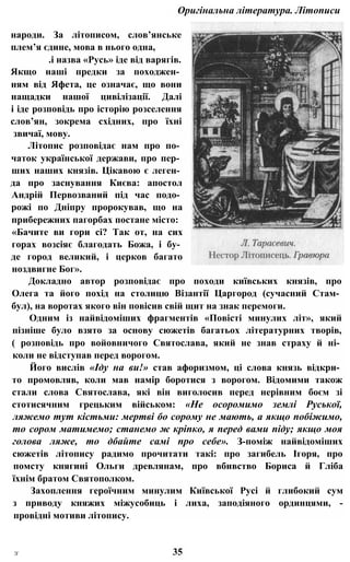 Оригінальна література. Літописи
народи. За літописом, слов’янське
плем’я єдине, мова в нього одна,
.і назва «Русь» іде від варягів.
Якщо наші предки за походжен­
ням від Яфета, це означає, що вони
нащадки нашої цивілізації. Далі
і іде розповідь про історію розселення
слов’ян, зокрема східних, про їхні
звичаї, мову.
Літопис розповідає нам про по­
чаток української держави, про пер­
ших наших князів. Цікавою є леген­
да про заснування Києва: апостол
Андрій Первозваний під час подо­
рожі по Дніпру пророкував, що на
прибережних пагорбах постане місто:
«Бачите ви гори сі? Так от, на сих
горах возсіяє благодать Божа, і бу­
де город великий, і церков багато
ноздвигне Бог».
Докладно автор розповідає про походи київських князів, про
Олега та його похід на столицю Візантії Царгород (сучасний Стам­
бул), на воротах якого він повісив свій щит на знак перемоги.
Одним із найвідоміших фрагментів «Повісті минулих літ», який
пізніше було взято за основу сюжетів багатьох літературних творів,
( розповідь про войовничого Святослава, який не знав страху й ні­
коли не відступав перед ворогом.
Його вислів «Іду на ви!» став афоризмом, ці слова князь відкри­
то промовляв, коли мав намір боротися з ворогом. Відомими також
стали слова Святослава, які він виголосив перед нерівним боєм зі
стотисячним грецьким військом: «Не осоромимо землі Руської,
ляжемо тут кістьми: мертві бо сорому не мають, а якщо побіжимо,
то сором матимемо; станемо ж кріпко, я перед вами піду; якщо моя
голова ляже, то дбайте самі про себе». З-поміж найвідоміших
сюжетів літопису радимо прочитати такі: про загибель Ігоря, про
помсту княгині Ольги древлянам, про вбивство Бориса й Гліба
їхнім братом Святополком.
Захоплення героїчним минулим Київської Русі й глибокий сум
з приводу княжих міжусобиць і лиха, заподіяного ординцями, -
провідні мотиви літопису.
З' 35
 