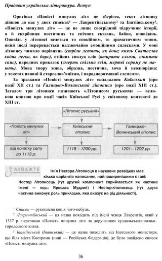 Прадавня українська література. Вступ
Оригінал «Повісті минулих літ» не зберігся, текст літопису
дійшов до нас у двох списках1 — Лаврентіївському2 та Іпатіївському3.
«Повість минулих літ» — це не лише своєрідний підручник історії,
а й скарбниця поетичних та епічних сказань, байок, оповідань.
Оповідь у літописі ведеться то спокійним, то драматичним тоном,
який іноді переривається надзвичайно емоційними сплесками. У мові
літопису чимало порівнянь (стріли летять, як дощ; князь Святослав
ходив легко, як барс), стійких сполук слів (втирати сльози, зломити
спис), народних приказок (смерть спільна всім, мертві сорому не ма­
ють). Мова твору жива, образна, поетична, хоча й неоднорідна:
у текстах наявні й старослов’янізми, і народнорозмовні елементи.
За зразками «Повісті минулих літ» складалися Київський (про
події XII ст.) та Галицько-Волинський літописи (про події XIII ст.).
Загалом три літописи називають «Літописом руським» — вели­
кою книгою про події часів Київської Русі у світовому контексті до
XIII ст.
Нестор Літописець (тут другий компонент сприймається як частина
імені — пор.: Ярослав Мудрий) і Нестор-літописець (тут друга
частина виконує роль прикладки, яка вказує на рід діяльності).
1 Список — рукописна копія чого-небудь.
2 Лаврентіївський — ця назва походить під імені ченця Лаврентія, який у
1337 р. переписав «Повість минулих літ» за дорученням суздальсько-нижньо­
городського князя.
3 Іпатіївський (Іпатський) — ця назва походить від Іпатського монастиря,
що біля міста Костроми (нині — Російська Федерація), де було знайдено список
«Повісті минулих літ».
36
Ім’я Нестора Літописця в наукових розвідках має
кілька варіантів написання, найпоширенішими є такі:
 