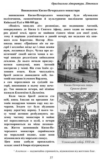 Оригінальна література. Літописи
Виникнення Києво-Печерського монастиря
виникнення Києво-Печерського монастиря було обумовлене
політичними, економічними й культурними наслідками хрещення
Київської Русі в 988-989 pp.
«Повість минулих літ» розповідає, що подвижник Антоній,
повернувшись до Києва із Святого Афону, довго ходив по монасти­
рях рідної землі, проте не знайшов гідного місця для своєї душі,
тому й вирішив усамітнитися в давній печері, що недалеко від кня­
жого села Берестове. Нестор Літо­
писець пише: «Прийшов він на па-
горб і возлюбив місце це і став жити
тут, молитися Богу». Чутка про ас­
кетичний1 спосіб життя ченця в пе­
чері швидко розлетілася київськими
лемлями. До нього почали приєдну­
ватися однодумці, яких Антоній
постригав у ченці. Він став їхнім ду­
ховним отцем. Коли чисельність
братії досягла дванадцяти осіб, Ан­
тоній поставив ігуменом Варлама,
а сам переселився на сусідній па­
горб, викопавши в ньому нову пече­
ру. Так виникли печери, які пізніше
назвали Ближніми й Дальніми.
Коли число братії досягло ста
осіб, князь Ізяслав на прохання Ан-
тонія подарував ченцям гору над пе­
черами. Згодом тут було збудовано
першу дерев’яну церкву. З цього ча­
су ченці активно розбудовують на-
земну частину монастиря й майже
всі переселяються в келії, а печери
перетворюються на місце похован­
ня. Життя засновників Києво-Пе-
черського монастиря сприймалося
як моральний подвиг, адже вони
відмовилися від мирських спокус.
Цим вони здобули прихильність
влади: князі й бояри підтримували
1 Аскетизм — надзвичайна стриманість, відмовлення від життєвих благ.
37
 