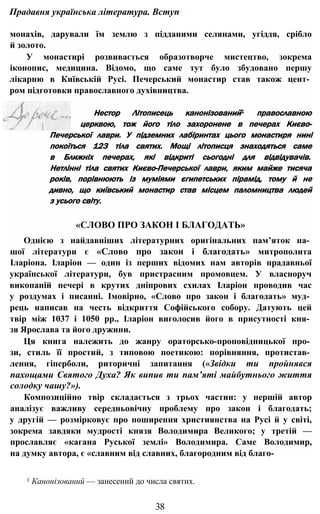 Прадавня українська література. Вступ
монахів, дарували їм землю з підданими селянами, угіддя, срібло
й золото.
У монастирі розвивається образотворче мистецтво, зокрема
іконопис, медицина. Відомо, що саме тут було збудовано першу
лікарню в Київській Русі. Печерський монастир став також цент­
ром підготовки православного духівництва.
Нестор Літописець канонізований1 православною
церквою, тож його тіло захоронене в печерах Києво-
Печерської лаври. У підземних лабіринтах цього монастиря нині
покоїться 123 тіла святих. Мощі літописця знаходяться саме
в Ближніх печерах, які відкриті сьогодні для відвідувачів.
Нетлінні тіла святих Києво-Печерської лаври, яким майже тисяча
років, порівнюють із муміями єгипетських пірамід, тому й не
дивно, що київський монастир став місцем паломництва людей
з усього світу.
«СЛОВО ПРО ЗАКОН І БЛАГОДАТЬ»
Однією з найдавніших літературних оригінальних пам’яток на­
шої літератури є «Слово про закон і благодать» митрополита
Іларіона. Іларіон — один із перших відомих нам авторів прадавньої
української літератури, був пристрасним промовцем. У власноруч
викопаній печері в крутих дніпрових схилах Іларіон проводив час
у роздумах і писанні. Імовірно, «Слово про закон і благодать» муд­
рець написав на честь відкриття Софійського собору. Датують цей
твір між 1037 і 1050 pp., Іларіон виголосив його в присутності кня­
зя Ярослава та його дружини.
Ця книга належить до жанру ораторсько-проповідницької про­
зи, стиль її простий, з типовою поетикою: порівняння, протистав­
лення, гіперболи, риторичні запитання («Звідки ти пройнявся
пахощами Святого Духа? Як випив ти пам’яті майбутнього життя
солодку чашу?»).
Композиційно твір складається з трьох частин: у першій автор
аналізує важливу середньовічну проблему про закон і благодать;
у другій — розмірковує про поширення християнства на Русі й у світі,
зокрема завдяки мудрості князя Володимира Великого; у третій —
прославляє «кагана Руської землі» Володимира. Саме Володимир,
на думку автора, є «славним від славних, благородним від благо-
1 Канонізований — занесений до числа святих.
38
 