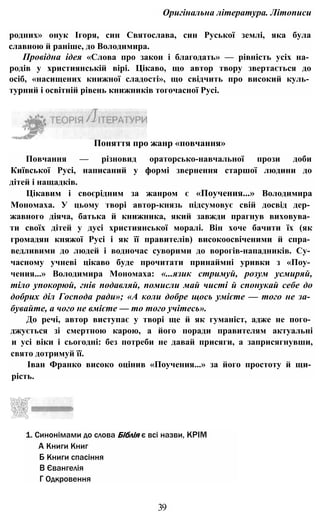 Оригінальна література. Літописи
родних» онук Ігоря, син Святослава, син Руської землі, яка була
славною й раніше, до Володимира.
Провідна ідея «Слова про закон і благодать» — рівність усіх на­
родів у християнській вірі. Цікаво, що автор твору звертається до
осіб, «насищених книжної сладості», що свідчить про високий куль­
турний і освітній рівень книжників тогочасної Русі.
Повчання — різновид ораторсько-навчальної прози доби
Київської Русі, написаний у формі звернення старшої людини до
дітей і нащадків.
Цікавим і своєрідним за жанром є «Поучения...» Володимира
Мономаха. У цьому творі автор-князь підсумовує свій досвід дер­
жавного діяча, батька й книжника, який завжди прагнув виховува­
ти своїх дітей у дусі християнської моралі. Він хоче бачити їх (як
громадян княжої Русі і як її правителів) високоосвіченими й спра­
ведливими до людей і водночас суворими до ворогів-нападників. Су­
часному учневі цікаво буде прочитати принаймні уривки з «Поу­
чения...» Володимира Мономаха: «...язик стримуй, розум усмиряй,
тіло упокорюй, гнів подавляй, помисли май чисті й спонукай себе до
добрих діл Господа ради»; «А коли добре щось умієте — того не за­
бувайте, а чого не вмієте — то того учітесь».
До речі, автор виступає у творі ще й як гуманіст, адже не пого­
джується зі смертною карою, а його поради правителям актуальні
и усі віки і сьогодні: без потреби не давай присяги, а заприсягнувши,
свято дотримуй її.
Іван Франко високо оцінив «Поучения...» за його простоту й щи­
рість.
1. Синонімами до слова Біблія є всі назви, КРІМ
А Книги Книг
Б Книги спасіння
В Євангелія
Г Одкровення
Поняття про жанр «повчання»
39
 