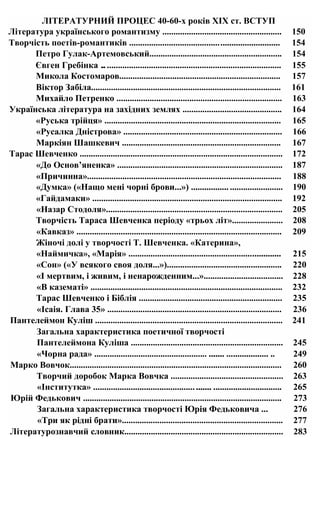 ЛІТЕРАТУРНИЙ ПРОЦЕС 40-60-х років XIX ст. ВСТУП
Література українського романтизму ...................................................... 150
Творчість поетів-романтиків .................................................................... 154
Петро Гулак-Артемовський............................................................ 154
Євген Гребінка ................................................................................. 155
Микола Костомаров......................................................................... 157
Віктор Забіла...................................................................................... 161
Михайло Петренко ........................................................................... 163
Українська література на західних землях ............................................. 164
«Руська трійця» ................................................................................ 165
«Русалка Дністрова» ........................................................................ 166
Маркіян Шашкевич ........................................................................ 167
Тарас Шевченко ............................................................................................ 172
«До Основ’яненка» ........................................................................... 187
«Причинна»........................................................................................ 188
«Думка» («Нащо мені чорні брови...») ................. ........................ 190
«Гайдамаки» ...................................................................................... 192
«Назар Стодоля»................................................................................ 205
Творчість Тараса Шевченка періоду «трьох літ»....................... 208
«Кавказ» ............................................................................................. 209
Жіночі долі у творчості Т. Шевченка. «Катерина»,
«Наймичка», «Марія» ..................................................................... 215
«Сон» («У всякого своя доля...»).................................................... 220
«І мертвим, і живим, і ненарожденним...».................................... 228
«В казематі» ....................................................................................... 232
Тарас Шевченко і Біблія ................................................................. 235
«Ісаія. Глава 35» ............................................................................... 236
Пантелеймон Куліш ..................................................................................... 241
Загальна характеристика поетичної творчості
Пантелеймона Куліша ..................................................................... 245
«Чорна рада» ................................................... ....... ................... .. 249
Марко Вовчок................................................................................................ 260
Творчий доробок Марка Вовчка ................................................... 263
«Інститутка» ..................................................... ............................... 265
Юрій Федькович .......................................................................................... 273
Загальна характеристика творчості Юрія Федьковича ... 276
«Три як рідні брати»......................................................................... 277
Літературознавчий словник........................................................................ 283
 