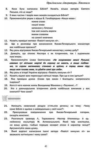 Оригінальна література. Літописи
8. Коли була написана Біблія? Назвіть кілька авторів Святого
Письма, хто ці люди?
9. З яких частин і творів яких жанрів складається Біблія?
10. Прокоментуйте рядки з вірша В. Голобородька «Наша мова»:
кожне слово
нашої мови
записане у Літописі
тож хай знають вороги
якими словами
на самоті мовчимо
11. Назвіть провідні мотиви «Повісті минулих літ».
12. Що в розповіді про виникнення Києво-Печерського монастиря
вас найбільше вразило?
13. Яку роль відігравав Києво-Печерський монастир у княжу добу?
14. Доведіть, що літопис Нестора є як історичною, так і художньою
пам’яткою.
15. Прокоментуйте слова Святослава: «Не осоромимо землі Руської,
ляжемо тут кістьми: мертві бо сорому не мають, а якщо побіжи­
мо, то сором матимемо; станемо ж кріпко, я перед вами піду;
якщо моя голова ляже, то дбайте самі про себе».
16. Яку роль в історії України відіграла «Повість минулих літ»?
17. Назвіть відомі вам перекладні світські твори. Про що в них ідеться?
18. Яка провідна думка «Слова про закон і благодать» митрополита
Іларіона?
19. Кого й чого навчає князь Володимир Мономах у «Поученні...»?
20. Хто з давньоруських історичних діячів найбільше викликав у вас
симпатії? Чим саме?
21. Напишіть невеликий роздум (п’ять-сім речень) на тему: «Чому
саме Біблія є однією з найвідоміших у світі книг?»
22. Прослухавши повідомлення про Києво-Печерський патерик,
складіть конспект.
23. Розгляньте гравюру Л.. Тарасевича «Нестор Літописець» й од­
нойменну скульптуру М. Антокольського. Який твір мистецтва,
на вашу думку, глибше передає колорит епохи й характер ченця?
Аргументуйте свою думку.
24. Який варіант написання імені автора «Повісті минулих літ» ви
вважаєте логічнішим і чому саме?
41
 