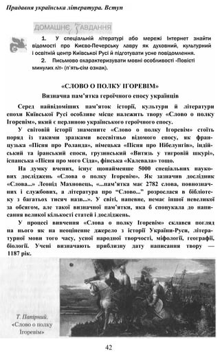 Прадавня українська література. Вступ
1. У спеціальній літературі або мережі Інтернет знайти
відомості про Києво-Печерську лавру як духовний, культурний
і освітній центр Київської Русі й підготувати усне повідомлення.
2. Письмово охарактеризувати мовні особливості «Повісті
минулих літ» (п’ять-сім ознак).
«СЛОВО О ПОЛКУ ІГОРЕВІМ»
Визначна пам’ятка героїчного епосу українців
Серед найвідоміших пам’яток історії, культури й літератури
епохи Київської Русі особливе місце належить твору «Слово о полку
Ігоревім», який є перлиною українського героїчного епосу.
У світовій історії знамените «Слово о полку Ігоревім» стоїть
поряд із такими зразками всесвітньо відомого епосу, як фран­
цузька «Пісня про Роланда», німецька «Пісня про Нібелунгів», індій­
ський та іранський епоси, грузинський «Витязь у тигровій шкурі»,
іспанська «Пісня про мого Сіда», фінська «Калевала» тощо.
На думку вчених, існує щонайменше 5000 спеціальних науко­
вих досліджень «Слова о полку Ігоревім». Як зазначив дослідник
«Слова...» Леонід Махновець, «...пам’ятка має 2782 слова, повнознач­
них і службових, а література про “Слово...” розрослася в бібліоте­
ку з багатьох тисяч назв...». У світі, напевне, немає іншої невеликої
за обсягом, але такої визначної пам’ятки, яка б спонукала до напи­
сання великої кількості статей і досліджень.
У процесі вивчення «Слова о полку Ігоревім» склався погляд
на нього як на неоціненне джерело з історії України-Руси, літера­
турної мови того часу, усної народної творчості, міфології, географії,
біології. Учені визначають приблизну дату написання твору —
1187 рік.
42
 