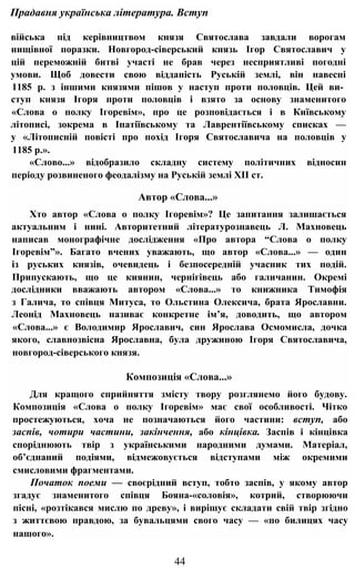 Прадавня українська література. Вступ
війська під керівництвом князя Святослава завдали ворогам
нищівної поразки. Новгород-сіверський князь Ігор Святославич у
цій переможній битві участі не брав через несприятливі погодні
умови. Щоб довести свою відданість Руській землі, він навесні
1185 р. з іншими князями пішов у наступ проти половців. Цей ви­
ступ князя Ігоря проти половців і взято за основу знаменитого
«Слова о полку Ігоревім», про це розповідається і в Київському
літописі, зокрема в Іпатіївському та Лаврентіївському списках —
у «Літописній повісті про похід Ігоря Святославича на половців у
1185 р.».
«Слово...» відобразило складну систему політичних відносин
періоду розвиненого феодалізму на Руській землі XII ст.
Автор «Слова...»
Хто автор «Слова о полку Ігоревім»? Це запитання залишається
актуальним і нині. Авторитетний літературознавець Л. Махновець
написав монографічне дослідження «Про автора “Слова о полку
Ігоревім”». Багато вчених уважають, що автор «Слова...» — один
із руських князів, очевидець і безпосередній учасник тих подій.
Припускають, що це киянин, чернігівець або галичанин. Окремі
дослідники вважають автором «Слова...» то книжника Тимофія
з Галича, то співця Митуса, то Ольстина Олексича, брата Ярославни.
Леонід Махновець називає конкретне ім’я, доводить, що автором
«Слова...» є Володимир Ярославич, син Ярослава Осмомисла, дочка
якого, славнозвісна Ярославна, була дружиною Ігоря Святославича,
новгород-сіверського князя.
Композиція «Слова...»
Для кращого сприйняття змісту твору розглянемо його будову.
Композиція «Слова о полку Ігоревім» має свої особливості. Чітко
простежуються, хоча не позначаються його частини: вступ, або
заспів, чотири частини, закінчення, або кінцівка. Заспів і кінцівка
споріднюють твір з українськими народними думами. Матеріал,
об’єднаний подіями, відмежовується відступами між окремими
смисловими фрагментами.
Початок поеми — своєрідний вступ, тобто заспів, у якому автор
згадує знаменитого співця Бояна-«соловія», котрий, створюючи
пісні, «розтікався мислю по древу», і вирішує складати свій твір згідно
з життєвою правдою, за бувальцями свого часу — «по билицях часу
нашого».
44
 