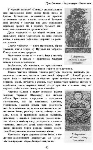 Оригінальна література. Літописи
У першій частині «Слова...» розповідається
про переможний похід князя Ігоря разом із
братом Всеволодом, незважаючи на пророче
затемнення сонця; подано детальний історич-
иий екскурс у минуле; про лихі віщування
природи; другий бій і поразку руського вій­
ська; змальовано плач руських жінок.
Друга частина — це віщий «мутен сон»
київського князя Святослава та його «золоте
слово, з сльозами змішане», звернене до русь­
ких князів.
Третя частина — плач Ярославни, вірної
дружини князя Ігоря, «у Путивлі на забралі»,
її звертання до сил природи.
Четверта частина — князь Ігор у полоні;
утеча його з неволі з допомогою Овлура;
погоня половців за князем.
Закінчення, або кінцівка, — прославлення
гідного лицаря Руської землі князя Ігоря та його дружини.
Кожна частина містить чимало роздумів, спогадів, закликів, ри­
торичних запитань, окликів, додаткової інформації з історії рідного
краю. Твір — невеликий за обсягом, проте ввібрав дуже багато ма­
теріалів, знань, почуттів і емоцій, тому вважається зразком світового
героїчного епосу, окрасою нашої літератури, що з плином часу не
втрачає зацікавленості наступних поколінь.
Частина «Слова о полку Ігоревім» відома
завдяки Тарасові Шевченку під назвою
«Плач Ярославни», споріднена з народними
голосіннями, які ще називають плачами,
тужіннями. Тужіння вголос біля померлого,
над його могилою чи за ним виливалися в ре­
читативи болю, розпачу, жалю, співчуття ро­
дині. Слова й традиційні народні голосіння,
пов’язані з давніми ритуалами, замовляння­
ми, вірою в магічну силу, розкривають чимало
таємниць людської душі, висвітлюють конк­
ретні сторінки буття родини, життя помер-
лих. Плачуть-голосять в основному жінки.
Ярославна, вірна дружина князя Ігоря, з мо-
литвою-замовлянням звертається до могут­
ніх сил природи: вітру, Дніпра-Славутича,
45
 