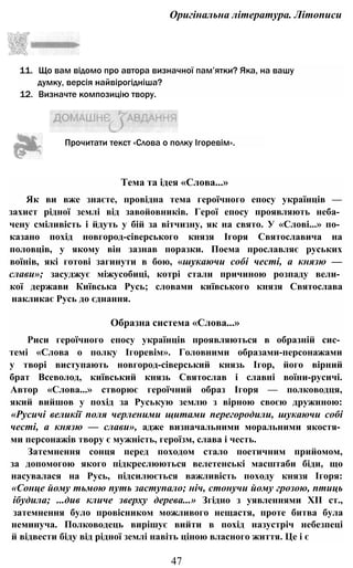 Оригінальна література. Літописи
11. Що вам відомо про автора визначної пам’ятки? Яка, на вашу
думку, версія найвірогідніша?
12. Визначте композицію твору.
Тема та ідея «Слова...»
Як ви вже знаєте, провідна тема героїчного епосу українців —
захист рідної землі від завойовників. Герої епосу проявляють неба­
чену сміливість і йдуть у бій за вітчизну, як на свято. У «Слові...» по­
казано похід новгород-сіверського князя Ігоря Святославича на
половців, у якому він зазнав поразки. Поема прославляє руських
воїнів, які готові загинути в бою, «шукаючи собі честі, а князю —
слави»; засуджує міжусобиці, котрі стали причиною розпаду вели­
кої держави Київська Русь; словами київського князя Святослава
накликає Русь до єднання.
Образна система «Слова...»
Риси героїчного епосу українців проявляються в образній сис­
темі «Слова о полку Ігоревім». Головними образами-персонажами
у творі виступають новгород-сіверський князь Ігор, його вірний
брат Всеволод, київський князь Святослав і славні воїни-русичі.
Автор «Слова...» створює героїчний образ Ігоря — полководця,
який вийшов у похід за Руськую землю з вірною своєю дружиною:
«Русичі великії поля черленими щитами перегородили, шукаючи собі
честі, а князю — слави», адже визначальними моральними якостя­
ми персонажів твору є мужність, героїзм, слава і честь.
Затемнення сонця перед походом стало поетичним прийомом,
за допомогою якого підкреслюються велетенські масштаби біди, що
насувалася на Русь, підсилюється важливість походу князя Ігоря:
«Сонце йому тьмою путь заступало; ніч, стонучи йому грозою, птиць
ібудила; ...див кличе зверху дерева...» Згідно з уявленнями XII ст.,
затемнення було провісником можливого нещастя, проте битва була
неминуча. Полководець вирішує вийти в похід назустріч небезпеці
й відвести біду від рідної землі навіть ціною власного життя. Це і є
47
Прочитати текст «Слова о полку Ігоревім».
 