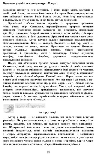 Прадавня українська література. Вступ
найвищий подвиг в ім’я вітчизни. У кінці твору князь виступає в
новій ролі. Автор поставив його поряд зі старим Володимиром, вели­
ким київським князем. Радіє Руська земля, коли Ігор повертається
з полону, бо, на думку автора, їй без Ігоря, як тілу без голови.
Органічний зв’язок наших предків із природою проходить
через увесь твір. Оживлена, персоніфікована природа виступає
активним учасником подій: застерігає від небезпеки, попереджає
про біду, допомагає Ігореві втекти з полону, вітає воїнів, співпере­
живає за полеглих у бою, допомагає Ярославні повернути свого лада,
коханого чоловіка. Автор влучно наділяє персонажів фольклорними
образами-символами: Боян — соловій, Всеволод — буй-тур, князі —
соколи, половці — вовки, ворони, Ярославна — зеґзиця. Поетичні
засоби «Слова...» надзвичайно яскраві, багаті, різноманітні,
оригінальні й традиційні, узяті з фольклору. Уражає влучність
метафор, своєрідність гіпербол, доречність народнопоетичних
паралелізмів і символів.
Носієм ідеї об’єднання руських земель виступає київський князь
Святослав, який, звертаючись до руських князів зі своїм «золотим
словом, зі сльозами змішаним», підкреслюючи їхні заслуги та чесноти,
засуджує міжусобиці, спонукає допомагати один одному в критичних
ситуаціях для спільної оборони Руської землі. Перед очима читача,
у його уяві постають величезні простори Русі від краю і до краю, з ве­
ликою кількістю власних назв: гір, річок, морів і міст. Оживає далека
історія, що переплітається із сучасністю. Увесь цей широкий обсяг
створює монументальність, грандіозність зображення, що значною
мірою разом із високою художністю та органічним зв’язком із фольк­
лором, мовним багатством, оригінальністю форми забезпечило світо­
ве визнання і безсмертя «Слова...».
Автор у творі — це оповідач, людина, від чийого імені ведеться
розповідь. Як уже зазначалося, хто саме автор «Слова о полку Іго­
ревім», невідомо. Без сумніву, це великий патріот своєї батьківщи­
ни. Обдарований поетичним талантом, учень славнозвісного Бояна,
великий інтелектуал, який володів енциклопедичними знаннями
з історії, літератури, державотворення, природничих і політичних
наук, добре знав фольклор рідного краю — таким постає в уяві сучас­
ного обізнаного читача автор «Слова о полку Ігоревім». Сергій Сфре-
мов писав про автора «Слова...»: «Серце його билося в унісон з
48
Автор у творі
 