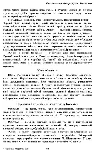 Оригінальна література. Літописи
громадським болем, боліло його горем і муками. Любов до рідного
краю та народу б’є гарячим джерелом із цього дивного твору і вкла­
дає авторові чудові образи».
У «Слові...» наявний, крім індивідуального, колективний герой —
збірний образ певної групи людей, об’єднаних метою життя, спіль­
ними обставинами, діями. Колективний герой у поемі — це образи
руських воїнів і руських жінок. Автор — великий митець, знавець
людської психології, знаходить слова, що йдуть від серця художни­
ка до серця читача, подаючи плач дружин за своїми ладами, які
пішли в похід на вірну смерть: «Уже нам своїх милих лад ні мислю
помислити, ні думою здумати, ні очима оглядіти». Індивідуальну
тугу, переживання жінки, яка може втратити коханого чоловіка на
війні, майстерно змальовано в знаменитому «Плачі Ярославни».
«Слово о полку Ігоревім» — героїчний епос про становлення
Руської землі з центром у Києві — підтверджує ідею безперервності
києво-руської, тобто української, історії від найдавніших часів до
наших днів. Воно й сьогодні успішно виконує свою державотворчу
функцію.
Жанр «Слова...»
Щодо з’ясування жанру «Слова о полку Ігоревім» одностай­
ності немає. Перші видавці визначали «Слово...» як героїчну пісню;
інші дослідники називають його старовинним віршем, римованою
прозою, ораторським твором. У тексті трапляються терміни «пісня»,
«повість», у назві — «слово». Сучасні вчені відзначають, що тут на­
явні яскраво виражені епічні елементи, сильний ліричний струмінь,
ритмізована мова, своєрідна композиція, що дає підставу вважати
цей оригінальний високохудожній твір героїчною поемою.
Переклади й переспіви «Слова о полку Ігоревім»
Переклад — це текст, слово, усне висловлювання, літературний
твір, перекладені з однієї мови іншою з максимальним збереженням
стилю письменника, мовних особливостей. У перекладі не повинно
бути імпровізації.
Переспів — вільний переклад віршами; те, що є повторенням
відомого, сказаного, написаного; це власний твір автора, створений
на основі сюжету, змісту, образів, ідей іншого твору.
«Слово о полку Ігоревім» спонукало багатьох письменників до
створення високомайстерних перекладів і переспівів. Найперший
переклад твору українською мовою належить М. Шашкевичу. У дру­
гій половині XIX ст. талановиті переклади й переспіви «Слова...»
4 “Українська література, 9кл.’ 49
 
