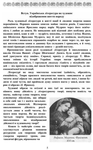 Вступ. Українська література як художнє
відображення життя народу
Роль художньої літератури в житті нації й людини зокрема важко
переоцінити. Першим нашим книгам майже тисяча років. Славетного
київського князя Ярослава народ нарік Мудрим через його освіче­
ність і любов до книги. Не випадково цей відомий діяч особливу роль
надавав книзі, адже в ній — мудрість поколінь, естетика і втіха. Відомо,
що бібліотека Ярослава Мудрого, яку й досі не знайшли, налічувала
сотні томів і вважалася справжнім скарбом не лише через те, що про­
цес виготовлення книш в давнину був складним і тривалим, а й тому,
що наші гірашури усвідомлювали: книга — рушій поступу.
Промовистим щодо ролі художньої літератури й письменника є
вислів Остапа Вишні: «Тарас Шевченко! Досить було однієї людини,
щоб урятувати цілу націю». Справді, прихід у літературу Т. Шев­
ченка змінив хід історії України: твори митця пробуджували
національну свідомість і гартували людську гідність у мільйонів лю­
дей — від простих селян, які знали багато його творів напам’ять, до ви­
сокоосвіченої інтелігенції.
Літературі як виду мистецтва властиві ідейність, образність,
емоційність. Твори красного письменства мають «викликати в душі
читача живі образи тих людей чи речей, які нам малює поет, і ними бу­
дити ті самі чуття, які проймали душу самого поета у хвилі, коли тво­
рив ті образи» (І. Франко).
Художні образи та втілені в них ідеї не повторюють чи ко­
піюють нашу дійсність у літературному творі; пишучи повість чи
поему, майстер слова творить нову
естетичну дійсність, що вбирає
в себе свій час і є носієм загально­
людських цінностей. Відтворена
письменником дійсність реалі­
зується лише в особі читача, без
якого вона мертва. Як же позна­
чається творча індивідуальність
письменника на відображенні
дійсності в художньому творі?
Кожен із майстрів слова по­
слуговується різними мовними
ресурсами для творення образів
(зокрема зорових): тропи, син­
таксичні фігури, віршована чи
5
 