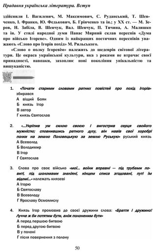 Прадавня українська література. Вступ
здійснили І. Вагилевич, М. Максимович, С. Руданський, Т. Шев­
ченко, І. Франко, Ю. Федькович, Б. Грінченко та ін.; у XX ст. — М. Зе-
ров, Н. Забіла, В. Шевчук, Вал. Шевчук, П. Тичина, А. Малишко
та ін. У стилі народної думи Панас Мирний склав переспів «Дума
про військо Ігореве». Одним із найкращих поетичних переспівів ува­
жають «Слово про Ігорів похід» М. Рильського.
«Слово о полку Ігоревім» належить до шедеврів світової літера­
тури. Це окраса української культури, яка з роками не втрачає своєї
принадності, навпаки, захоплює нові покоління унікальністю та
вишуканістю.
1. «Почати старими словами ратних повістей про похід Ігорів»
збирався
А віщий Боян
Б князь Ігор
В автор
Г князь Святослав
2. «...Укріпив ум силою своєю і вигострив серця свойого
мужністю; сповнившись ратного духу, він навів свої хоробрі
полки на землю Половецькую за землю Руськую» руський князь
А Всеволод
Б Володимир
В Ігор
Г Святослав
3. Слова про своє військо «мої... воїни вправні — під трубами по­
виті, під шоломами злеліяні, кінцем списа згодовані, путі їм
відомі...» належать князеві
А Ігорю
Б Святославу
В Всеволоду
Г Ярославу Осмомислу
4. Князь Ігор промовив до своєї дружини слова: «Браття і дружино!
Лучче ж би потятим бути, аніж полоненим бути»
А перед першою битвою
Б перед другою битвою
В у полоні
Г після повернення з полону
50
 