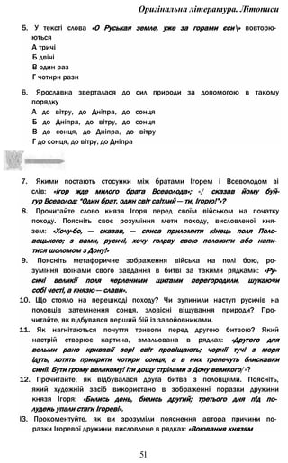 Оригінальна література. Літописи
5. У тексті слова «О Руськая земле, уже за горами єси» повторю­
ються
А тричі
Б двічі
В один раз
Г чотири рази
6. Ярославна зверталася до сил природи за допомогою в такому
порядку
А до вітру, до Дніпра, до сонця
Б до Дніпра, до вітру, до сонця
В до сонця, до Дніпра, до вітру
Г до сонця, до вітру, до Дніпра
7. Якими постають стосунки між братами Ігорем і Всеволодом зі
слів: «Ігор жде милого брага Всеволода»; «/ сказав йому буй-
гур Всеволод: “Один брат, один світ світлий — ти, Ігорю!”»?
8. Прочитайте слово князя Ігоря перед своїм військом на початку
походу. Поясніть своє розуміння мети походу, висловленої кня­
зем: «Хочу-бо, — сказав, — списа приломити кінець поля Поло­
вецького; з вами, русичі, хочу голрву свою положити або напи­
тися шоломом з Дону!»
9. Поясніть метафоричне зображення війська на полі бою, ро­
зуміння воїнами свого завдання в битві за такими рядками: «Ру­
сичі великії поля черленими щитами перегородили, шукаючи
собі честі, а князю — слави».
10. Що стояло на перешкоді походу? Чи зупинили наступ русичів на
половців затемнення сонця, зловісні віщування природи? Про­
читайте, як відбувався перший бій із завойовниками.
11. Як нагнітаються почуття тривоги перед другою битвою? Який
настрій створює картина, змальована в рядках: «Другого дня
вельми рано кривавії зорі світ провіщають; чорнії тучі з моря
ідуть, хотять прикрити чотири сонця, а в них трепечуть блискавки
синії. Бути грому великому! Іти дощу стрілами з Дону великого/»?
12. Прочитайте, як відбувалася друга битва з половцями. Поясніть,
який художній засіб використано в зображенні поразки дружини
князя Ігоря: «Бились день, бились другий; третього дня під по­
лудень упали стяги Ігореві».
ІЗ. Прокоментуйте, як ви зрозуміли пояснення автора причини по­
разки Ігоревої дружини, висловлене в рядках: «Воювання князям
51
 