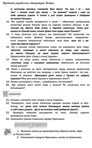 Прадавня українська література. Вступ
із поганими пропало, сказав-бо брат брату: “Се моє і те — моє
теж”. І почали князі про малеє — “се великеє” мовити і самі на
себе крамолу кувати. А погані з усіх сторін приходили з побідами
на землю Руськую».
14. Які художні засоби використані в цитаті — образному авторському
коментарі реакції Руської землі на поразку княжого війська: «І за­
стогнав же, браття, Київ тугою, а Чернігів напастьми. Тоска роз­
лилася по Руській землі, печаль буйна тече серед землі Руської»?
15. У чому полягала суть віщого сну Святослава? Які коментарі сну
київського князя зробили бояри, розтлумачивши народнопое­
тичні символи смертельної небезпеки, коли йому «всю ніч з ве­
чора сірі ворони каркали»?
16. Хто з руських князів проголосив слова, які виражають ідею твору:
«Вступіте, господарі, в золоті стремена за обиду часу нашого,
за землю Руськую, за рани Ігореві, смілого Святославича!»?
Сформулюйте ідею «Слова о полку Ігоревім».
17. Чому, на вашу думку, князь Святослав у своєму знаменитому
«золотому слові, з сльозами змішаному» звертається до багатьох
князів руських?
18. Яким є речення, де тричі повторюється перед кожним звертанням
Ярославни до могутніх сил природи, у котрі вірила героїня і які уяв­
лялись їй живими: «Ярославна рано плаче у Путивлі на забралі,
мовлячи»? Яку роль воно відіграє в художньому тексті?
19. Якими змальовані в «Слові...» завойовники, їхні ватажки?
20. Що сприяло втечі князя Ігоря з полону? Як зустрічали його на
батьківщині?
21. Складіть і запишіть план «Слова о полку Ігоревім».
22. Поміркуйте, чому князь Святослав докоряє князям Ігореві та Все­
володу, що «рано єсте почали Половецьку землю мечами разити,
а собі слави шукати... Що ж ви вчинили моїй сріберній сідині?».
23. Проведіть невелике дослідження на тему: «Засоби характе-
ротворення князя Ігоря».
24. Намалюйте уявний словесний портрет Ярославни.
1. Виписати цитати до характеристики образів князів, обра­
зу Руської землі.
2. Намалювати портрети Ярославни, князів (за бажанням).
 