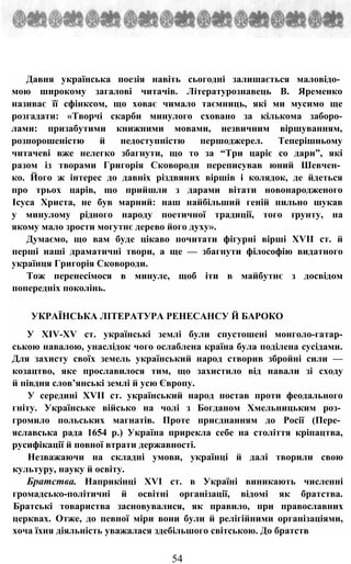 Давня українська поезія навіть сьогодні залишається маловідо­
мою широкому загалові читачів. Літературознавець В. Яременко
називає її сфінксом, що ховає чимало таємниць, які ми мусимо ще
розгадати: «Творчі скарби минулого сховано за кількома заборо-
лами: призабутими книжними мовами, незвичним віршуванням,
розпорошеністю й недоступністю першоджерел. Теперішньому
читачеві вже нелегко збагнути, що то за “Три царіє со дари”, які
разом із творами Григорія Сковороди переписував юний Шевчен­
ко. Його ж інтерес до давніх різдвяних віршів і колядок, де йдеться
про трьох царів, що прийшли з дарами вітати новонародженого
Ісуса Христа, не був марний: наш найбільший геній пильно шукав
у минулому рідного народу поетичної традиції, того ґрунту, на
якому мало зрости могутнє дерево його духу».
Думаємо, що вам буде цікаво почитати фігурні вірші XVII ст. й
перші наші драматичні твори, а ще — збагнути філософію видатного
українця Григорія Сковороди.
Тож перенесімося в минуле, щоб іти в майбутнє з досвідом
попередніх поколінь.
УКРАЇНСЬКА ЛІТЕРАТУРА РЕНЕСАНСУ Й БАРОКО
У XIV-XV ст. українські землі були спустошені монголо-гатар-
ською навалою, унаслідок чого ослаблена країна була поділена сусідами.
Для захисту своїх земель український народ створив збройні сили —
козацтво, яке прославилося тим, що захистило від навали зі сходу
й півдня слов’янські землі й усю Європу.
У середині XVII ст. український народ постав проти феодального
гніту. Українське військо на чолі з Богданом Хмельницьким роз­
громило польських магнатів. Проте приєднанням до Росії (Пере­
яславська рада 1654 р.) Україна прирекла себе на століття кріпацтва,
русифікації й повної втрати державності.
Незважаючи на складні умови, українці й далі творили свою
культуру, науку й освіту.
Братства. Наприкінці XVI ст. в Україні виникають численні
громадсько-політичні й освітні організації, відомі як братства.
Братські товариства засновувалися, як правило, при православних
церквах. Отже, до певної міри вони були й релігійними організаціями,
хоча їхня діяльність уважалася здебільшого світською. До братств
54
 