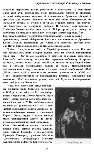 Українська література Ренесансу й бароко
належали переважно купці, ремісники й простолюд. Ці організації
мали свій суд, скарбницю, вони засновували школи й друкарні,
а деякі опікувалися хворими й нужденними, будували лікарні й
притулки для бідних. Важливі питання братчики обговорювали на
загальних зборах, де обирали чотирьох старших братів, які керува-
ли братством до наступних виборів. В Україні найстарішим є
Львівське Успенське братство, яке в 1585 р. організувало школу, де
навчалися й викладали відомі діячі культури (Памво Беринда, Йов
Борецький, Кирило Транквіліон-Ставровецький). Важливу роль у
громадському житті відігравали братства, що виникли в Дрогобичі,
Кисні, Луцьку, Перемишлі. До Київського братства вступив геть-
ман Петро Сагайдачний разом із Військом Запорозьким.
Освіта. Заснуванням шкіл в Україні уславився князь Костян­
тин Острозький, який створив кілька шкіл на Волині, найвідоміша
серед них — Острозька академія. В академії викладали філософію,
богослов’я, математику, астрономію, церковнослов’янську й грець­
ку мови, латину й польську; лекції тут читали як українські вчені,
так і іноземні (здебільшого поляки й греки). Найголовнішою
пам’яткою цього часу є видання в Острозі повної слов’янської Біблії
(1581), текст якої з невеликими змінами, унесеними в XVIII ст.,
і досі використовується в православних церквах. Найбільше над
виданням Біблії працював ректор академії Герасим Смотрицький,
видатний філолог і богослов.
(-сред усіх братських шкіл найбіль­
ше іначення мала Київська, заснована
в 1632 р. в статусі колегії. Нею опіку­
вався митрополит Петро Могила, після
смсрті якого заклад було перейменова­
но на його честь. У Києво-Могилянско-
му колегіумі (з початку XVIII ст. — ака-
демія) викладання велося латиною, за-
гальноприйнятою мовою в тогочасній
Європі. Отже, студенти цього закладу
мали безпосередній доступ до досяг-
нень европейської науки й мистецтва.
Саме Києво-Могилянська академія,
перша вища школа східних слов’ян,
дана світові філософа й письменника
Григорія Сковороду, ученого Михайла
Ломоносова, композиторів Максима
Березовського й Дмитра Бортнянського,
55
 