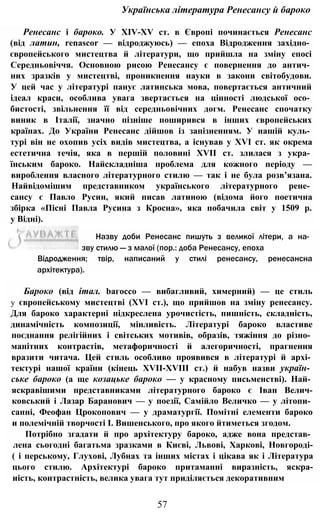Українська література Ренесансу й бароко
Ренесанс і бароко. У XIV-XV ст. в Європі починається Ренесанс
(від латин, renascor — відроджуюсь) — епоха Відродження західно­
європейського мистецтва й літератури, що прийшла на зміну епосі
Середньовіччя. Основною рисою Ренесансу є повернення до антич­
них зразків у мистецтві, проникнення науки в закони світобудови.
У цей час у літературі панує латинська мова, повертається античний
ідеал краси, особлива увага звертається на цінності людської осо­
бистості, звільнення її від середньовічних догм. Ренесанс спочатку
виник в Італії, значно пізніше поширився в інших європейських
країнах. До України Ренесанс дійшов із запізненням. У нашій куль­
турі він не охопив усіх видів мистецтва, а існував у XVI ст. як окрема
естетична течія, яка в першій половині XVII ст. злилася з укра­
їнським бароко. Найскладніша проблема для кожного періоду —
вироблення власного літературного стилю — так і не була розв’язана.
Найвідомішим представником українського літературного рене­
сансу є Павло Русин, який писав латиною (відома його поетична
збірка «Пісні Павла Русина з Кросна», яка побачила світ у 1509 р.
у Відні).
57
Назву доби Ренесанс пишуть з великої літери, а на­
зву стилю — з малої (пор.: доба Ренесансу, епоха
Відродження; твір, написаний у стилі ренесансу, ренесансна
архітектура).
Бароко (від італ. bагоссо — вибагливий, химерний) — це стиль
у європейському мистецтві (XVI ст.), що прийшов на зміну ренесансу.
Для бароко характерні підкреслена урочистість, пишність, складність,
динамічність композиції, мінливість. Літературі бароко властиве
поєднання релігійних і світських мотивів, образів, тяжіння до різно­
манітних контрастів, метафоричності й алегоричності, прагнення
вразити читача. Цей стиль особливо проявився в літературі й архі­
тектурі нашої країни (кінець XVII-XVIII ст.) й набув назви україн­
ське бароко (а ще козацьке бароко — у красному письменстві). Най­
яскравішими представниками літературного бароко є Іван Велич-
ковський і Лазар Баранович — у поезії, Самійло Величко — у літопи­
санні, Феофан Црокопович — у драматургії. Помітні елементи бароко
и полемічній творчості І. Вишенського, про якого йтиметься згодом.
Потрібно згадати й про архітектуру бароко, адже вона представ­
лена сьогодні багатьма зразками в Києві, Львові, Харкові, Новгороді-
( і перському, Глухові, Лубнах та інших містах і цікава як і Література
цього стилю. Архітектурі бароко притаманні виразність, яскра-
иість, контрастність, велика увага тут приділяється декоративним
 