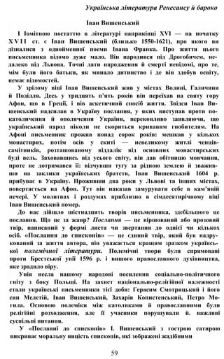 Українська література Ренесансу й бароко
Іван Вишенський
І Іомітною постаттю в літературі наприкінці XVI — на початку
X V I I ст. є Іван Вишенський (близько 1550-1621), про якого ви
дізналися з однойменної поеми Івана Франка. Про життя цього
письменника відомо дуже мало. Він народився під Дрогобичем, не­
далеко від Львова. Точні дати народження й смерті невідомі, про те,
мім були його батьки, як минало дитинство і де він здобув освіту,
немає відомостей.
У зрілому віці Іван Вишенський жив у містах Волині, Галичини
й Поділля. Десь у тридцять п’ять років він переїхав на святу гору
Афон, що в Греції, і вів аскетичний спосіб життя. Звідси Іван Ви­
шенський надсилав в Україну послання, у яких виступав проти по­
католичення й ополячення України, переконливо заявляючи, що
український народ ніколи не скориться кривавим гнобителям. На
Афоні письменник прожив понад сорок років: мешкав у кількох
монастирях, потім осів у скиті — невеликому житлі ченців-
самітників, розташованому віддалік від основних монастирських
буді вель. Заховавшись від усього світу, він дав обітницю мовчання,
проте не дотримався її: відчувши тугу за рідною землею й зважив­
ши на заклики українських братств, Іван Вишенський 1604 р.
прибуває в Україну. Проживши два роки у Львові та інших містах,
повертається на Афон. Тут він наказав замурувати себе в кам’яній
печері. У молитвах і роздумах приблизно в сімдесятирічному віці
Іван Вишенський помер.
До нас дійшло шістнадцять творів письменника, здебільшого це
послання. Що це за жанр? Послання — це віршований або прозовий
твір, написаний у формі листа чи звертання до однієї чи кількох
осіб. «Послання до єпископів» — це єдиний твір, який був надру­
кований за життя автора, він уважається кращим зразком українсь­
кої полемічної літератури. Полемічні твори були спрямовані
проти Брестської унії 1596 р. і вищого православного духівництва,
яке зрадило віру.
Унія несла нашому народові посилення соціально-політичного
гніту з боку Польщі. На захист національно-релігійної належності
стали українські письменники тієї доби: Герасим Смотрицький і його
син Мелетій, Іван Вишенський, Захарія Копистенський, Петро Мо-
гила. Основою полеміки між католиками й православними були
релігійні розходження, але її учасники порушували й. важливі
суспільпі питання.
У «Посланні до єпископів» І. Вишенський з гострою сатирою
викриває моральну ницість єпископів, які зображені жадібними
59
 
