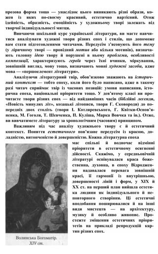 прозова форма тощо — унаслідок цього виникають різні образи, ко­
жен із яких по-своєму красивий, естетично вартісний. Отож
ідейність, образність, емоційність у художньому творі залежать від
творчої індивідуальності митця.
Вивчаючи шкільний курс української літератури, ви маєте навчи­
тися аналізувати художні твори різних епох і стилів, що допоможе
вам стати підготовленими читачами. Передусім з’ясовують його тему
(у ліричному творі — провідний мотив або кілька мотивів), визнача­
ють головну ідею твору й порушені в ньому проблеми, особливості
композиції, характеризують героїв через їхні вчинки, міркування,
зовнішній вигляд, мову тощо, визначають мовні художні засоби, адже
мова — «першоелемент літератури».
Аналізуючи літературний твір, обов’язково зважають на історич­
ний контекст — тобто епоху, коли його було написано, адже в такому
разі читач сприймає твір із часових позицій: умови написання, істо­
рична епоха, національні пріоритети тощо. У дев’ятому класі ви про­
читаєте твори різних епох — від найдавніших часів (біблійні легенди,
«Повість минулих літ», козацькі літописи, твори Г. Сковороди) до по­
передніх двох століть (твори І. Котляревського, Г. Квітки-Основ’я-
ненка, М. Гоголя, Т. Шевченка, П. Куліша, Марка Вовчка та ін.). Отже,
ви вивчатимете літературу за хронологічним (часовим) принципом.
Важливим під час аналізу художнього твору є й естетичний
контекст. Поняття естетичного пов’язане передусім із красою, до­
ладністю, витонченістю й довершеністю. Кожна літературна епоха
має спільні й водночас відмінні
пріоритети в естетичному осягненні
дійсності. Скажімо, у середньовічній
літературі оспівувалася краса боже­
ственна, духовна, в епоху Відроджен­
ня надавалася перевага зовнішній
красі, її гармонії із внутрішньою,
довершеності ліній і форм, у XIX й
XX ст. на перший план вийшла естети­
ка людини як індивідуального й не­
повторного створіння. Ці естетичні
вподобання поширювалися й на інші
види мистецтв — на архітектуру,
музику й особливо живопис. Про­
стежте зміщення естетичних пріори­
тетів на прикладі репродукцій кар­
тин різних епох.
 