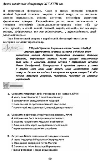 Давня українська література XIV-XVIII ст.
й жорстокими феодалами. Саме в цьому посланні особливо
помітні барокові елементи, зокрема в мові твору, це — нагрома­
дження паралелізмів, сміливі антитези, неймовірне скупчення
формальних прикрас. Специфічною рисою мови письменника є
творення неологізмів (індивідуально-авторських слів): «Ти ще
ecu... кровоїд, м’ясоїд, волоїд, скотоїд, звіроїд, свиноїд..., ще ecu пери-
носпал, подушкоспал, ще ecu тїлоугодник... , перцелюбитель, шаф-
ранолюбитель...»
Іван Вишенський уперше в українській літературі так сміливо
виступив на захист простолюду.
1. Ознаками літератури доби Ренесансу є всі названі, КРІМ
А уваги до особистості, її внутрішнього світу
Б заперечення середньовічних традицій
В повернення до зразків античного мистецтва
Г урочистості, мальовничості, пишної декоративності
2. Ознаками барокової літератури є всі названі, КРІМ
А зображення Бога як вершини досконалості
Б акценту на цінностях людської особистості
В бачення світу через контрасти й суперечності
Г перенасичення художніми засобами
3. Острозька Біблія побачила світ завдяки зусиллям
А Івана Федорова й Герасима Смотрицького
Б Франциска Скорини й Петра Могили
В Святополка Фіоля й Лазаря Барановича
Г Івана Федорова й Івана Вишенського
60
коосвічена киянка Лисавета Гулевичівна заснувала Київське
братство, згуртувавши навколо нього кращих письменників
того часу, її діяльність високо цінував і підтримував гетьман
Петро Сагайдачний. Благородство й гуманізм звучать у таких
її словах: «Хіба наші люди вміють лише наймитувати, гнути
спину та битися на шаблях і веслувати на чужих галерах? А хіба
піїтика, філософія, риторика, граматика, геометрія не доступна
українцям?»
В Україні братства існували в містах і селах. У їхній ді­
яльності відзначалися не тільки чоловіки, а й жінки. Висо-
 