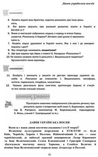 Давня українська поезія
4. Назвіть відомі вам братства, коротко розкажіть про їхню діяль­
ність.
5. Які факти свідчать про високий розвиток освіти в Україні в
XVI-XVII ст.?
6. Якою в мистецтві зображали людину з народу в епохи Серед­
ньовіччя, Ренесансу й бароко? Зіставте свої думки й прокомен­
туйте їх.
7. Назвіть перші друковані в Україні книги. Яку з них і де викорис­
товують і досі?
8. Яку літературу називають полемічною?
9. Що вам відомо про Афон з повісті О. Назарука «Роксоляна»?
10.Чи можна назвати життя й діяльність І. Вишенського подвигом?
Аргументуйте свою відповідь.
11. Знайдіть і випишіть у зошити по два-три приклади художніх за­
собів із «Послання до єпископів» І. Вишенського: метафори,
епітети, порівняння, гіперболи, неологізми.
12. Уважно розгляньте фото пам’яток архітектури бароко й з’ясуй­
те їхні типові стильові ознаки.
тор В. Растреллі, композитор М. Березовський, першодрукар
С. Фіоль, учений Г. Смотрицький та ін.).
ДАВНЯ УКРАЇНСЬКА ПОЕЗІЯ
Якою ж є наша давня поетична спадщина і хто її творці?
Великими культурними осередками в XVII-XVIII ст. були
Київ, Чернігів, Харків і Полтава. Найпомітніший із них — саме
чернігівський, де київські традиції поширювали Лазар Баранович
та Іван Величковський. Семен Климовський і Григорій Сковорода
збагачували поетичну школу Харкова, а Самійло Величко й
пізніше Іван Величковський творили нашу літературу в Полтаві.
61
Підготувати невелике повідомлення (сім-десять речень) про
діяльність однієї з історичних осіб (поет Л. Баранович, архітек-
 