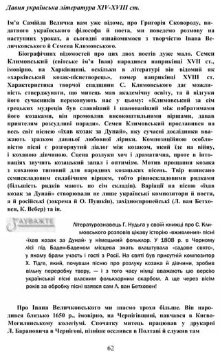 Давня українська література XIV-XVIII ст.
Ім’я Самійла Величка вам уже відоме, про Григорія Сковороду, ви­
датного українського філософа й поета, ми поведемо розмову на
наступних уроках, а сьогодні ознайомимося з творчістю Івана Ве-
личковського й Семена Климовського.
Біографічних відомостей про цих двох поетів дуже мало. Семен
Климовський (світське ім’я Іван) народився наприкінці XVII ст.,
імовірно, на Харківщині, оскільки в літературі він відомий як
«харківський козак-піснетворець», помер наприкінці XVIII ст.
Характеристика творчої спадщини С. Климовського дає можли­
вість стверджувати, що митець мав академічну освіту, та й відгуки
його сучасників переконують нас у цьому: «Климовський за сім
грецьких мудреців був славніший і шанованіший між побратимами
його козаками, він промовляв високоштильними віршами, давав
приятелям розсудливі поради». Семен Климовський прославився на
весь світ піснею «їхав козак за Дунай», яку сучасні дослідники вва­
жають зразком давньої любовної лірики. Композиційною особли­
вістю пісні є розгорнутий діалог між козаком, який їде на війну,
і коханою дівчиною. Сцена розлуки хоч і драматична, проте в інто­
націях звучить козацький запал і оптимізм. Мотив прощання козака
з коханою типовий для народних козацьких пісень. Твір написано
семискладовим силабічним віршем, тобто рівноскладовими рядками
(більшість рядків мають по сім складів). Варіації на пісню «їхав
козак за Дунай» створювали не лише українські композитори й поети,
а й російські (зокрема й О. Пушкін), західноєвропейські (Л. ван Бетхо­
вен, К. Вебер) та ін.
62
«їхав козак за Дунай» у німецький фольклор. У 1808 р. в Чорному
лісі під Баден-Баденом місцева знать влаштувала «садове свято»,
у якому брали участь і гості з Росії. На святі був присутній композитор
X. Тідге, який, почувши пісню про розлуку козака й дівчини, зробив
вільну переробку твору, — і з того часу німці вважають цю версію
української пісні власним фольклорним скарбом. А ще через вісім
років за обробку пісні взявся сам Л. ван Бетховен!
Про Івана Величковського ми знаємо трохи більше. Він наро­
дився близько 1650 p., імовірно, на Чернігівщині, навчався в Києво-
Могилянському колегіумі. Спочатку митець працював у друкарні
Л. Барановича в Чернігові, пізніше оселився в Полтаві й служив там
Літературознавець Г. Нудьга у своїй книжці про С. Кли­
мовського розповів цікаву історію «вживления» пісні
 