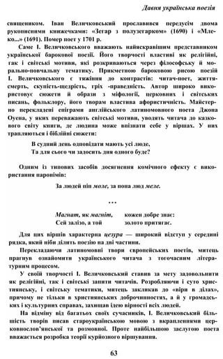Давня українська поезія
священиком. Іван Величковський прославився передусім двома
рукописними книжечками: «Зегар з полузегарком» (1690) і «Мле­
ко...» (1691). Помер поет у 1701 р.
Саме І. Величковського вважають найяскравішим представником
української барокової поезії. Його творчості властиві як релігійні,
гак і світські мотиви, які розкриваються через філософську й мо­
рально-повчальну тематику. Прикметною бароковою рисою поезій
І. Величковського є тяжіння до контрастів: читач-поет, життя-
смерть, скупість-щедрість, гріх -праведність. Автор широко вико­
ристовує сюжети й образи з міфології, церковних і світських
писань, фольклору, його творам властива афористичність. Майстер­
но перекладені епіграми англійського латиномовного поета Джона
Оуена, у яких переважають світські мотиви, уводять читача до казко­
вого світу книги, де людина може впізнати себе у віршах. У них
трапляються і біблійні сюжети:
В судний день одповідати мають усі люде,
Та для сього чи задосить дня одного буде?
Одним із типових засобів досягнення комічного ефекту є вико­
ристання паронімів:
За людей піп моле, за попа люд меле.
* * *
Магнат, як магніт, кожен добре знає:
Сей залізо, а той золото притягає.
Для цих віршів характерна цезура — широкий відступ у середині
рядка, який ніби ділить поезію на дві частини.
Перекладаючи латиномовні твори європейських поетів, митець
прагнув ознайомити українського читача з тогочасним літера­
турним процесом.
У своїй творчості І. Величковський ставив за мету задовольнити
як релігійні, так і світські запити читачів. Розробляючи і суто хрис­
тиянську, і світську тематики, митець закликав до «віри в ділах»,
причому не тільки в християнських доброчинностях, а й у громадсь­
ких і культурних справах, захищав ідею вірності всіх людей.
На відміну від багатьох своїх сучасників, І. Величковський біль­
шість творів писав староукраїнською мовою з вкрапленнями цер­
ковнослов’янської та розмовної. Проте найбільшою заслугою поета
вважається розробка теорії курйозного віршування.
63
 