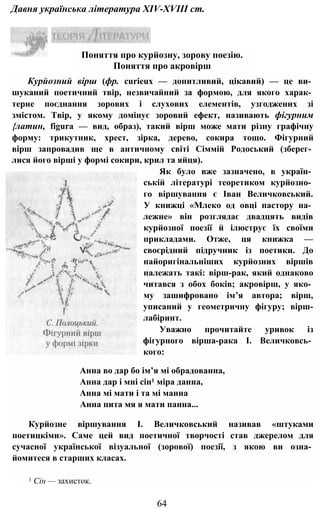 Давня українська література XIV-XVIII ст.
Курйозний вірш (фр. curieux — допитливий, цікавий) — це ви­
шуканий поетичний твір, незвичайний за формою, для якого харак­
терне поєднання зорових і слухових елементів, узгоджених зі
змістом. Твір, у якому домінує зоровий ефект, називають фігурним
{латин, figura — вид, образ), такий вірш може мати різну графічну
форму: трикутник, хрест, зірка, дерево, сокира тощо. Фігурний
вірш запровадив ще в античному світі Сіммій Родоський (зберег­
лися його вірші у формі сокири, крил та яйця).
Як було вже зазначено, в україн­
ській літературі теоретиком курйозно­
го віршування є Іван Величковський.
У книжці «Млеко од овці пастору на­
лежне» він розглядає двадцять видів
курйозної поезії й ілюструє їх своїми
прикладами. Отже, ця книжка —
своєрідний підручник із поетики. До
найоригінальніших курйозних віршів
належать такі: вірш-рак, який однаково
читався з обох боків; акровірш, у яко­
му зашифровано ім’я автора; вірш,
уписаний у геометричну фігуру; вірш-
лабіринт.
Уважно прочитайте уривок із
фігурного вірша-рака І. Величковсь­
кого:
Анна во дар бо ім’я мі обрадованна,
Анна дар і мні сін1 міра данна,
Анна мі мати і та мі манна
Анна пита мя я мати панна...
Курйозне віршування І. Величковський називав «штуками
поетицкіми». Саме цей вид поетичної творчості став джерелом для
сучасної української візуальної (зорової) поезії, з якою ви озна­
йомитеся в старших класах.
1 Сін — захисток.
64
Поняття про курйозну, зорову поезію.
Поняття про акровірш
 