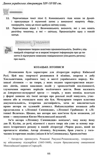 Давня українська література XIV-XVIII ст.
КОЗАЦЬКІ ЛІТОПИСИ
Літописання було характерне для літератури періоду Київської
Русі. Цей вид творчості розвивався й пізніше, зокрема в добу
Хмельниччини, героїчного часу в житті українського народу. Ко­
зацькі літописи — це твори, у яких подано характеристики видат­
них діячів, описи важливих подій у хронологічній послідовності,
тлумачення окремих періодів політичного життя. Вони належать
до історично-мемуарної прози — творів, у яких оповідь ведеться
у формі записок від імені автора про реальні події минулого, учас­
ником або ж очевидцем яких він був. Мемуарним творам властива
документальність, історична достовірність, хоча не виключається
право автора на художній домисел. Найдокладніше козацька доба
представлена в «Літописі Самовидця», «Літописі Грабянки» й «Лі­
тописі Величка». Цікаво, що автори цих пам’яток були козаками, усі
вони — випускники Києво-Могилянської академії.
Ім’я автора «Літопису Самовидця» невідоме1, таку назву йому
дав П. Куліш, до речі, відомості з цього твору він узяв за основу пер­
шого історичного роману в нашій літературі «Чорна рада», який ви
прочитаєте пізніше. Автор літопису, безумовно, брав участь у того­
часних історичних подіях (звідси й ім’я Самовидець). Хронологічно
1 Авторство приписують Романові Ракушці-Романовському, генерально­
му військовому підскарбієві (1663-1668), згодом брацлавському священикові
Миколаївської церкви в Стародубі.
66
11. Перечитавши текст пісні С. Климовського «їхав козак за Дунай»
і прослухавши її музичний запис у виконанні квартету «Явір»,
поміркуйте, чому ця пісня здобула світову славу.
12. Перечитавши вірші І. Величковського, визначте, які з них мають
релігійну тематику, а які — світську. Проаналізуйте одну з поезій
митця.
Бароковим творам властива орнаментальність. Знайти у від­
повідній літературі чи в мережі Інтернет інформацію про це по­
няття й підготувати невелике повідомлення (сім-десять речень)
про нього.
 