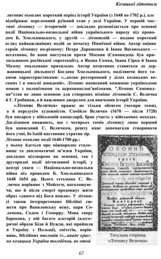 Козацькі літописи
литопис охоплює короткий період історії України (з 1648 по 1702 p.), але
відображає переломний руїнний етап у долі України. У першій час­
тині літопису — історичній — докладно розповідається про основні
події Національно-визвольної війни українського народу під прово­
дом Б. Хмельницького, у другій — літописній — подано короткий
огляд найважливіших подій до початку Північної війни. Автор оцінює
героїв літопису по-різному: Петра Дорошенка й Івана Виговського —
негативно, бо вони виступали проти Москви (Самовидець був при­
хильником російської «протекції»), а Якова Сомка, Івана Сірка й Івана
Мазепу змальовано прихильно. Автор позитивно ставиться до дер-
жавницької діяльності Богдана Хмельницького, наділяючи його та­
кими характеристиками: «...козак розторопний у ділах козацьких во-
єнних і в письмі швидкий». Літопис написаний книжною українською
мовою з полонізмами та церковнослов’янізмами. "Літопис Самовид­
ця"став не лише основою для створених пізніше літописів С. Величка
й Г. Грабянки, а й важливим джерелом для вивчення історії України.
«Літопис Величка» вражає не тільки обсягом (чотири томи),
а й передусім художністю. Самійло Величко (1670 — після 1728)
був писарем у військовій канцелярії, брав участь у військових походах.
Дослідники вважають, що з чотирьох томів літопису лише перший
був написаний С. Величком, решту книг допомагали створювати
його учні, бо їхній наставник утратив зір.
Літопис охоплює події 1648-1700 pp.:
у ньому йдеться про міжнародне етало­
вище та дипломатичні зв’язки України,
докладно відтворено як основні, так і
другорядні події вітчизняної історії, у
центрі уваги — Національно-визвольна
війна під проводом Б. Хмельницького
1648 1654 pp. Цього гетьмана С. Ве-
личко порівнює з Мойсеєм, наголошую­
чи, що й після смерті продовжує жити
образ «даного від Бога вождя». У літопи-
сі також інтерпретовано біблійні сю-
жети про Вавилонську вежу, царя Со-
ломона, Содом і Гоморру. Мова твору
барокова, у ній багато алегорій (алего­
ричні образи Біди й Нужди, які прийшли
в Україну з Польщі), епітетів, порів-
иянь, біблійних висловів («...впаде крас­
но козацька Україна тогобічна, як отой
67
 