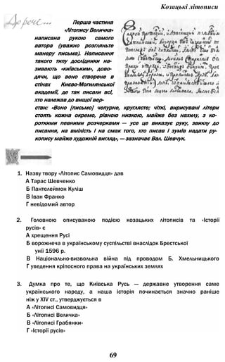 1. Назву твору «Літопис Самовидця» дав
А Тарас Шевченко
Б Пантелеймон Куліш
В Іван Франко
Г невідомий автор
2. Головною описуваною подією козацьких літописів та «Історії
русів» є
А хрещення Русі
Б ворожнеча в українському суспільстві внаслідок Брестської
унії 1596 р.
В Національно-визвольна війна під проводом Б. Хмельницького
Г уведення кріпосного права на українських землях
3. Думка про те, що Київська Русь — державне утворення саме
українського народу, а наша історія починається значно раніше
ніж у XIV ст., утверджується в
А «Літописі Самовидця»
Б «Літописі Величка»
В «Літописі Грабянки»
Г «Історії русів»
69
Козацькі літописи
написана рукою самого
автора (уважно розгляньте
манеру письма). Написання
такого типу дослідники на­
зивають «київським», дово­
дячи, що воно створене в
стінах Києво-Могилянської
академії, де так писали всі,
хто належав до вищої вер-
Перша частина
«Літопису Величка»
стви: «Воно [письмо] чепурне, круглясте; чіткі, вирисувані літери
стоять кожна окремо, рівною низкою, майже без нахилу, з ко­
роткими певними розчерками — усе це виказує руку, звиклу до
писання, на вмілість і на смак того, хто писав і зумів надати ру­
копису майже художній вигляд», — зазначає Вал. Шевчук.
 
