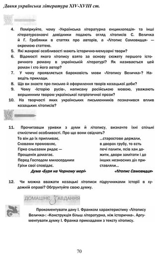 Давня українська література XIV-XVIII ст.
4. Поміркуйте, чому «Українська літературна енциклопедія» та інші
літературознавчі довідники подають огляд літописів С. Величка
й Г. Грабянки в статтях про авторів, а «Літопис Самовидця» —
окремою статтею.
5. Які жанрові особливості мають історично-мемуарні твори?
6. Відомості якого літопису взято за основу сюжету першого істо­
ричного роману в українській літературі? Як називається цей
роман і хто його автор?
7. У чому проявляється бароковість мови «Літопису Величка»? На­
ведіть приклади.
8. Що ви знаєте про письмо й оформлення творів козацької доби?
9. Чому «Історію русів», написану російською мовою, уважають
вершинним твором української патріотичної прози?
10. На творчості яких українських письменників позначився вплив
козацьких літописів?
11. Прочитавши уривки з думи й літопису, визначте їхні спільні
стилістичні особливості. Про що вони свідчать?
То він до їх припливає, ...старостове держали,
Словами промовляє, в дворах грубу, то єсть
Гірко сльозами ридає — печі палити, псів хан до-
Прощенія домагає. жити, двори замітати і до
Перед Господом милосердним інших незносних діл при-
Гріхи свої сповідає. ставляли...
Дума «Буря на Чорному морі» «Літопис Самовидця»
12. Чи можна вважати козацькі літописи підручниками історії в ху­
дожній оправі? Обґрунтуйте свою думку.
Прокоментувати дану І. Франком характеристику «Літопису
Величка»: «Конструкція більш літературна, ніж історична». Аргу­
ментувати думку І. Франка прикладами з тексту літопису.
70
 