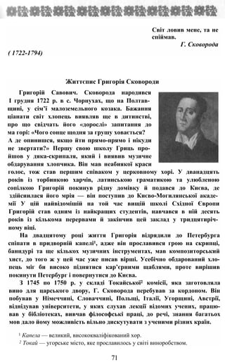 Світ ловив мене, та не
спіймав.
Г. Сковорода
( 1722-1794)
Життєпис Григорія Сковороди
Григорій Савович. Сковорода народився
І грудня 1722 р. в с. Чорнухах, що на Полтав­
щині, у сім’ї малоземельного козака. Бажання
ціанати світ хлопець виявляв ще в дитинстві,
про що свідчать його «дорослі» запитання до
ма горі: «Чого сонце щодня за грушу ховається?
А де опинишся, якщо йти прямо-прямо і нікуди
не звертати?» Першу свою школу Гриць про­
йшов у дяка-скрипаля, який і виявив музичне
обдарування хлопчика. Він мав неабиякої краси
голос, тож став першим співаком у церковному хорі. У дванадцять
років із торбинкою харчів, латинською граматикою та улюбленою
сопілкою Григорій покинув рідну домівку й подався до Києва, де
здійсиилася його мрія — він поступив до Києво-Могилянської акаде­
мії У цій найвідомішій на той час вищій школі Східної Європи
Григорій став одним із найкращих студентів, навчався в ній десять
років із кількома перервами й закінчив цей заклад у тридцятиріч­
ному віці.
На двадцятому році життя Григорія відрядили до Петербурга
спіпати в придворній капелі1, адже він прославився грою на скрипці,
банндурі та ще кількох музичних інструментах, мав композиторський
хист, до того ж у цей час уже писав вірші. Усебічно обдарований хло-
пець міг би високо піднятися кар’єрними щаблями, проте вирішив
покинути Петербург і повернутися до Києва.
З 1745 по 1750 р. у складі Токайської2 комісії, яка заготовляла
вино для царського двору, Г. Сковорода перебував за кордоном. Він
побував у Німеччині, Словаччині, Польщі, Італії, Угорщині, Австрії,
віднідував університети, у яких слухав лекції відомих учених, працю-
вав у бібліотеках, вивчав філософські праці, до речі, знання багатьох
мов дало йому можливість вільно дискутувати з ученими різних країн.
1 Капела — великий, висококваліфікований хор.
2 Токай — угорське місто, яке прославилось у світі виноробством.
71
 