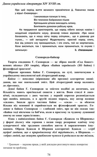 Давня українська література XIV XVIII cm.
Про цей період життя великого просвітителя Д. Павличко писав
у вірші «Сковорода»:
І виламавши палицю із тину,
Він темними байраками пішов
Кріпацьким діткам викладать латину,
Бентежити думками рабську кров.
На твердження аристократів, що народ нібито заснув навіки і
нездатний сприйняти науку, філософ гнівно відповів: «Про мене
балакають, що я ношу свічу перед сліпцями... що я дзвонар для
глухих... — хай вигадують! Мудрствують: простий народ спить.
Але від усякого сну прокидаються, і хто спить, той не мертвечина.
Коли виспиться, так і прокинеться, коли прокинеться, то очуняє і
запильнує» Б. Степанишин
Сковорода-байкар
Творча спадщина Г. Сковороди — це збірка поезій «Сад божест­
венних пісень» (ЗО творів), збірка «Байки харківські» (ЗО байок) і
філософські трактати1.
Збіркою прозових байок Г. Сковорода, по суті, започаткував в
українському письменстві цей літературний жанр.
Байка — невелике (віршоване або прозове) алегоричне опові­
дання, що має повчальний зміст. Цей літературний жанр належить
до ліро-епосу.
Деякі байки Г. Сковороди за змістом подібні до античних, але
більшість мають оригінальні сюжети з життя. Вони стислі й лако­
нічні, складаються з двох частин: у першій коротко розповідається
про якийсь випадок, а в другій подано мораль, яку автор називає
«силою». Інколи друга частина байок — «сила» — за обсягом
більша від основної й сприймається як філософський трактат. Го­
ловне в байках Сковороди — глибокий зміст, про це він сказав так:
«Байка тоді нікчемна та баб’яча, коли в простому та чудному лушпинні
своєму не ховає зерна істини».
Одна з найвідоміших байок Г. Сковороди «Бджола та Шершень»
у формі діалогу між героями з назви твору розкриває одвічну тему
суперечності між трудовим способом життя й паразитичним існу­
ванням. Образи Бджоли й Шершня алегоричні: Бджола — «герб
мудрої людини, що в природженому ділі трудиться», а Шершень —
«образ людей, що живуть крадіжкою чужого й родилися на те тільки,
1 Трактат — наукова праця, у якій докладно розглянуто якесь конкретне
питання чи проблему.
74
 