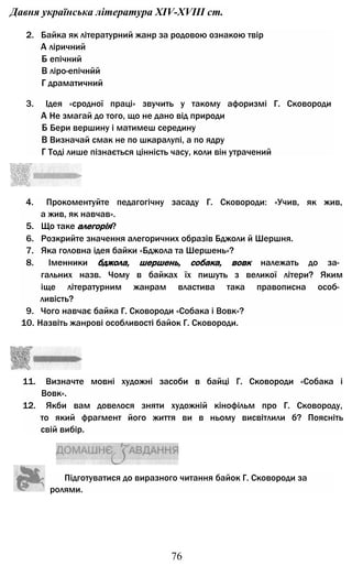 Давня українська література XIV-XVIII ст.
2. Байка як літературний жанр за родовою ознакою твір
А ліричний
Б епічний
В ліро-епічнйй
Г драматичний
3. Ідея «сродної праці» звучить у такому афоризмі Г. Сковороди
А Не змагай до того, що не дано від природи
Б Бери вершину і матимеш середину
В Визначай смак не по шкаралупі, а по ядру
Г Тоді лише пізнається цінність часу, коли він утрачений
4. Прокоментуйте педагогічну засаду Г. Сковороди: «Учив, як жив,
а жив, як навчав».
5. Що таке алегорія?
6. Розкрийте значення алегоричних образів Бджоли й Шершня.
7. Яка головна ідея байки «Бджола та Шершень»?
8. Іменники бджола, шершень, собака, вовк належать до за­
гальних назв. Чому в байках їх пишуть з великої літери? Яким
іще літературним жанрам властива така правописна особ­
ливість?
9. Чого навчає байка Г. Сковороди «Собака і Вовк»?
10. Назвіть жанрові особливості байок Г. Сковороди.
11. Визначте мовні художні засоби в байці Г. Сковороди «Собака і
Вовк».
12. Якби вам довелося зняти художній кінофільм про Г. Сковороду,
то який фрагмент його життя ви в ньому висвітлили б? Поясніть
свій вибір.
Підготуватися до виразного читання байок Г. Сковороди за
ролями.
76
 