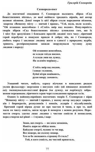 Григорій Сковорода
Сковорода-поет
До поетичної спадщини Г. Сковороди належить збірка «Сад
божественних пісень», до якої ввійшло тридцять віршів, які автор
називає піснями. Деякі твори із цієї збірки стали народними піснями,
зокрема «Всякому місту — звичай і права», "Гей, поля, поля зелені»,
"Ой пташино жовтобока» і «Стоїть явір над водою». Популярність
творів збірки «Сад божественних пісень» зумовлена тим, що їх
і міст був зрозумілим і близьким простій людині того часу: ліричний
герой перебуває в пошуках правди й добра; він, як і Сковорода,
любить народ і закликає людину жити в єдності з природою; журба,
тривога, розмірковування завжди зворушували чутливу душу
людини з народу:
Ой пташино жовтобока,
не клади гнізда високо.
А клади лиш на лужку,
На зеленім моріжку...
Стоїть явір над водою,
і киває головою,
буйні вітри повівають,
руки явору ламають.
Уважний читач, мабуть, одразу відчуває в наведених рядках
уплив фольклору: звертання з вигуком «ой» (ой пташино жовтобо-
ка); зменшувально-пестливі форми (на лужку, на моріжку); зобра­
ження переживань ліричного героя через олюднення природи та ін.
Одним із найпопулярніших поетичних творів Г. Сковороди є вірш
"Всякому місту — звичай і права», у якому автор засуджує здирни­
ків і бюрократів, розпусників і пияків, ледарів і підлабузників.
Ііричний герой вірша думає не про маєтки й чини, а про те, щоб
мати ги чисту совість, жити мудро й померти з ясним розумом. Пере­
могти смерть здатна лише людина з чистою совістю й помислами,
перед смертю всі рівні — і мужик, і цар:
Знаю, що смерть — як коса замашна,
Навіть царя не обійде вона.
Байдуже смерті, мужик то чи цар,
Все пожере, як солому пожар.
Хто ж бо зневажить страшну її сталь?
Той, в кого совість, як чистий кришталь.
77
 