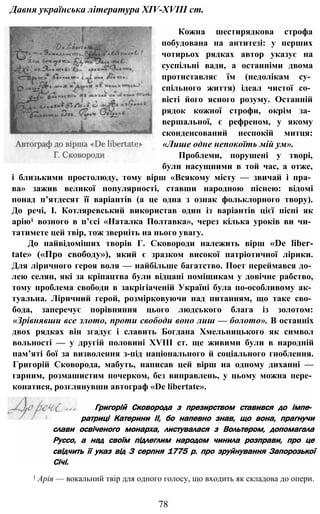 Давня українська література XIV-XVIII ст.
Кожна шестирядкова строфа
побудована на антитезі: у перших
чотирьох рядках автор указує на
суспільні вади, а останніми двома
протиставляє їм (недолікам су­
спільного життя) ідеал чистої со­
вісті його ясного розуму. Останній
рядок кожної строфи, окрім за­
вершальної, є рефреном, у якому
сконденсований неспокій митця:
«Лише одне непокоїть мій ум».
Проблеми, порушені у творі,
були насущними в той час, а отже,
і близькими простолюду, тому вірш «Всякому місту — звичай і пра­
ва» зажив великої популярності, ставши народною піснею: відомі
понад п’ятдесят її варіантів (а це одна з ознак фольклорного твору).
До речі, І. Котляревський використав один із варіантів цієї пісні як
арію1 возного в п’єсі «Наталка Полтавка», через кілька уроків ви чи­
татимете цей твір, тож зверніть на нього увагу.
До найвідоміших творів Г. Сковороди належить вірш «De liber-
tate» («Про свободу»), який є зразком високої патріотичної лірики.
Для ліричного героя воля — найбільше багатство. Поет переймався до­
лею селян, які за кріпацтва були відцані поміщикам у довічне рабство,
тому проблема свободи в закрігіаченій Україні була по-особливому ак­
туальна. Ліричний герой, розмірковуючи над питанням, що таке сво­
бода, заперечує порівняння цього людського блага із золотом:
«Зрівнявши все злото, проти свободи воно лиш — болото». В останніх
двох рядках він згадує і славить Богдана Хмельницького як символ
вольності — у другій половині XVIII ст. ще живими були в народній
пам’яті бої за визволення з-під національного й соціального гноблення.
Григорій Сковорода, мабуть, написав цей вірш на одному диханні —
гарним, розмашистим почерком, без виправлень, у цьому можна пере­
конатися, розглянувши автограф «De libertate».
Григорій Сковорода з презирством ставився до імпе­
ратриці Катерини II, бо напевно знав, що вона, прагнучи
слави освіченого монарха, листувалася з Вольтером, допомагала
Руссо, а над своїм підлеглим народом чинила розправи, про це
свідчить її указ від 3 серпня 1775 р. про зруйнування Запорозької
Січі.
1 Арія — вокальний твір для одного голосу, що входить як складова до опери.
78
 