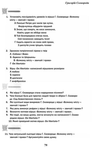 Григорій Сковорода
1. Установіть послідовність уривків із вірша Г. Сковороди «Всякому
місту — звичай і права»
А Панські Петро для чинів тре кутки,
Федір-купець обдурити прудкий
Б Знаю, що смерть, як коса замашна,
Навіть царя не обійде вона
В Той безперервно стягає поля,
Сей іноземних заводить телят
Г Ладить юриста на смак свій права,
З диспутів учню тріщить голова
2. Зразком патріотичної лірики є твір
А «Собака і Вовк»
Б «Бджола та Шершень»
В «Всякому місту — звичай і права»
Г «De libertate»
3. Вірш «De libertate» написаний віршовим розміром
А ямбом
Б хореєм
В дактилем
Г амфібрахієм
11. Чим актуальний сьогодні вірш Г. Сковороди «Всякому місту —
звичай і права»? Аргументуйте свою думку.
79
4. Які вірші Г. Сковороди стали народними піснями?
5. Чим близькі були для простих людей твори із збірки Г. Сковоро­
ди «Сад божественних пісень»?
6. Які суспільні вади викриває Г. Сковорода у вірші «Всякому місту —
звичай і права»?
7. Яку роль виконує рефрен у вірші «Всякому місту — звичай і права»?
8. Визначте мотиви вірша «Всякому місту — звичай і права».
9. Які події, на вашу думку, могли вплинути на написання Г. Сково­
родою вірша «De libertate»?
10. Який провідний мотив вірша «De libertate»?
 