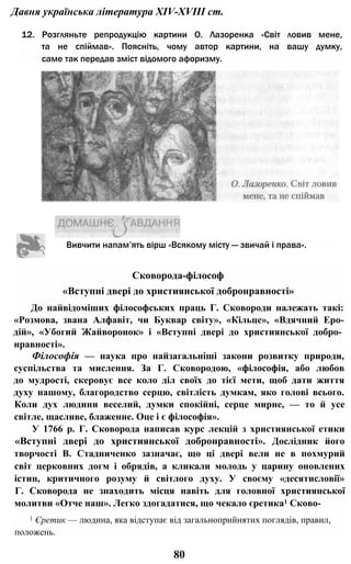 Давня українська література XIV-XVIII ст.
12. Розгляньте репродукцію картини О. Лазоренка «Світ ловив мене,
та не спіймав». Поясніть, чому автор картини, на вашу думку,
саме так передав зміст відомого афоризму.
Сковорода-філософ
«Вступні двері до християнської добронравності»
До найвідоміших філософських праць Г. Сковороди належать такі:
«Розмова, звана Алфавіт, чи Буквар світу», «Кільце», «Вдячний Еро-
дій», «Убогий Жайворонок» і «Вступні двері до християнської добро­
нравності».
Філософія — наука про найзагальніші закони розвитку природи,
суспільства та мислення. За Г. Сковородою, «філософія, або любов
до мудрості, скеровує все коло діл своїх до тієї мети, щоб дати життя
духу нашому, благородство серцю, світлість думкам, яко голові всього.
Коли дух людини веселий, думки спокійні, серце мирне, — то й усе
світле, щасливе, блаженне. Оце і є філософія».
У 1766 р. Г. Сковорода написав курс лекцій з християнської етики
«Вступні двері до християнської добронравності». Дослідник його
творчості В. Стадниченко зазначає, що ці двері вели не в похмурий
світ церковних догм і обрядів, а кликали молодь у царину оновлених
істин, критичного розуму й світлого духу. У своєму «десятисловії»
Г. Сковорода не знаходить місця навіть для головної християнської
молитви «Отче наш». Легко здогадатися, що чекало єретика1 Сково-
1 Єретик — людина, яка відступає від загальноприйнятих поглядів, правил,
положень.
80
Вивчити напам’ять вірш «Всякому місту — звичай і права».
 