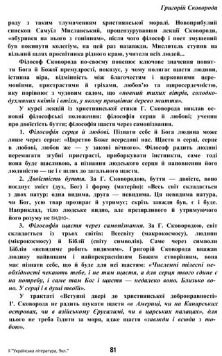 Григорій Сковорода
роду з таким тлумаченням християнської моралі. Новоприбулий
єпископ Самуїл Миславський, процензурувавши лекції Сковороди,
«обурився на нього з гонінням», після чого філософ і поет змушений
був покинути колегіум, на цей раз назавжди. Мислитель ступив на
вільний шлях просвітника рідного краю, учителя всіх людей...
Філософ Сковорода по-своєму пояснює ключове значення понят­
тя Бога й Божої премудрості, показує, у чому полягає щастя людини,
істинна віра, відмінність між благочестям і церковними цере­
моніями, пристрастями й гріхами, любов’ю та щиросердечністю,
яку порівнює з чудовим садом, що «повний тихих вітрів, солодко-
духмяних квітів і втіхи, у якому процвітає дерево життя».
У курсі лекцій із християнської етики Г. Сковорода виклав ос­
новні філософські положення: філософія серця й любові; учення
про двоїстість буття; філософія щастя через самопізнання.
1. Філософія серця й любові. Пізнати себе й Бога людина може
лише через серце: «Царство Боже всередині нас. Щастя в серці, серце
в любові, любов же — у законі вічного». Філософ радить людині
перемагати згубні пристрасті, приборкувати інстинкти, саме тоді
нона буде щасливою, а пізнання людського серця й наповнення його
людяністю — це і є шлях до загального щастя.
2. Двоїстість буття. За Г. Сковородою, буття — двоїсте, воно
поєднує зміст (дух, Бог) і форму (матерію): «Весь світ складається
з двох натур: одна видима, друга — невидима. Ця невидима натура,
чи Бог, усю твар прозирає й утримує; скрізь завжди був, є і буде.
Наприклад, тіло людське видно, але презирливого й утримуючого
його розуму не ВИДНО».
3. Філософія щастя через самопізнання. За Г. Сковородою, світ
складається із трьох світів: Всесвіту (макрокосмосу), людини
(мікрокосмосу) й Біблії (світу символів). Саме через символи
Біблія «невидиме робить видимим». Григорій Сковорода вважав
людину найвищим і найпрекраснішим Божим створінням, вона
має пізнати себе, що й буде для неї щастям: «Численні тілесні не­
обхідності чекають тебе, і не там щастя, а для серця твого єдине є
на потребу, і саме там Бог і щастя — недалеко воно. Близько во­
но. У серці і в душі твоїй».
У трактаті «Вступні двері до християнської добронравності»
І'. Сковорода не радить шукати щастя «в Америці, чи на Канарських
островах, чи в азійському Єрусалимі, чи в царських палацах», для
цього не треба їздити за моря, адже щастя «завжди і всюди з то­
бою».
її “Українська література, 9кл.” 81
 