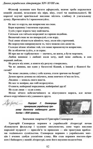 Давня українська література XIV-XVIII ст.
Філософ залишив нам багато афоризмів, якими треба керуватися
кожній людині, незалежно від віри, віку, статі чи національності. Ці
короткі влучні оригінальні вислови містять глибоку й узагальнену
думку. Прочитайте їх і прокоментуйте.
Не все те отрута, що неприємне на смак.
Бери вершину і матимеш середину.
З усіх утрат втрата часу найтяжча.
Скільки зла таїться всередині за гарною подобою.
Визначай смак не по шкаралупі, а по ядру.
Тоді лише пізнається цінність часу, коли він утрачений.
Як нерозумно випрошувати те, чого можеш сам досягти.
Солодке пізнає пізніше той, хто може проковтнути неприємне.
Не за обличчя судіть, а за серце.
Ні про що не турбуватися — значить, не жити, а бути мертвим.
Любов виникає з любові: коли хочу, щоб мене любили, я сам
перший люблю.
Не розум від книг, а книги від розуму створились.
Чи не дивина, що один у багатстві бідний, а інший у бідності ба­
гатий?
Чи може людина, сліпа у себе вдома, стати зрячою на базарі?
Демон проти демона не свідчить, вовк вовчого м’яса не їсть.
Людина — коваль свого щастя.
Не все те невірне, що тобі незрозуміле.
О книги, найкращі порадники, найвірніші друзі!
Не суди лиця — суди слово.
Немає нічого небезпечнішого за підступного ворога, але немає
нічого отрутнішого від удаваного друга.
82
Портрет Г. Сковороди
прикрашає українську гро­
шову банкноту найвищого досто­
їнства — 500 гривень.
Значення творчості Григорія Сковороди
Григорій Сковорода першим в українській літературі почав
зближувати фольклор і художнє письменство, саме через вислови
народної мудрості — прислів’я та приказки — він трактував пробле­
ми тодішнього суспільства. Сковорода першим з українських мит­
ців і вчених здобув усесвітню славу. Він став першим поетом-ліри-
ком і байкарем у нашій літературі, саме його науково-педагогічна
 